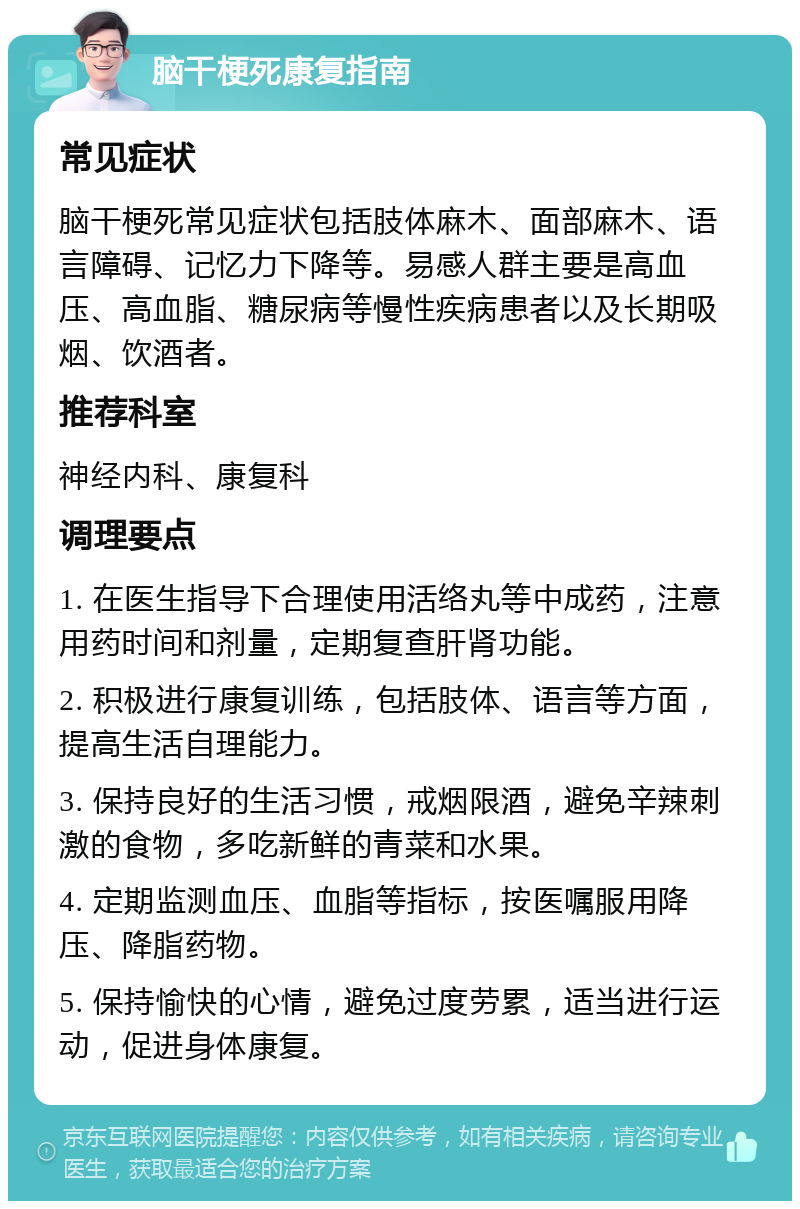 脑干梗死康复指南 常见症状 脑干梗死常见症状包括肢体麻木、面部麻木、语言障碍、记忆力下降等。易感人群主要是高血压、高血脂、糖尿病等慢性疾病患者以及长期吸烟、饮酒者。 推荐科室 神经内科、康复科 调理要点 1. 在医生指导下合理使用活络丸等中成药，注意用药时间和剂量，定期复查肝肾功能。 2. 积极进行康复训练，包括肢体、语言等方面，提高生活自理能力。 3. 保持良好的生活习惯，戒烟限酒，避免辛辣刺激的食物，多吃新鲜的青菜和水果。 4. 定期监测血压、血脂等指标，按医嘱服用降压、降脂药物。 5. 保持愉快的心情，避免过度劳累，适当进行运动，促进身体康复。