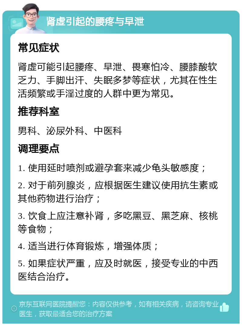 肾虚引起的腰疼与早泄 常见症状 肾虚可能引起腰疼、早泄、畏寒怕冷、腰膝酸软乏力、手脚出汗、失眠多梦等症状，尤其在性生活频繁或手淫过度的人群中更为常见。 推荐科室 男科、泌尿外科、中医科 调理要点 1. 使用延时喷剂或避孕套来减少龟头敏感度； 2. 对于前列腺炎，应根据医生建议使用抗生素或其他药物进行治疗； 3. 饮食上应注意补肾，多吃黑豆、黑芝麻、核桃等食物； 4. 适当进行体育锻炼，增强体质； 5. 如果症状严重，应及时就医，接受专业的中西医结合治疗。