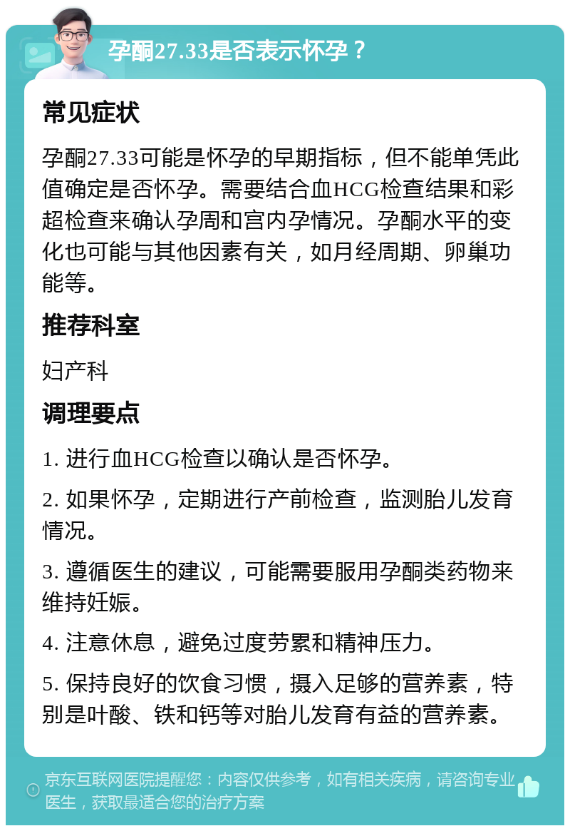 孕酮27.33是否表示怀孕？ 常见症状 孕酮27.33可能是怀孕的早期指标，但不能单凭此值确定是否怀孕。需要结合血HCG检查结果和彩超检查来确认孕周和宫内孕情况。孕酮水平的变化也可能与其他因素有关，如月经周期、卵巢功能等。 推荐科室 妇产科 调理要点 1. 进行血HCG检查以确认是否怀孕。 2. 如果怀孕，定期进行产前检查，监测胎儿发育情况。 3. 遵循医生的建议，可能需要服用孕酮类药物来维持妊娠。 4. 注意休息，避免过度劳累和精神压力。 5. 保持良好的饮食习惯，摄入足够的营养素，特别是叶酸、铁和钙等对胎儿发育有益的营养素。