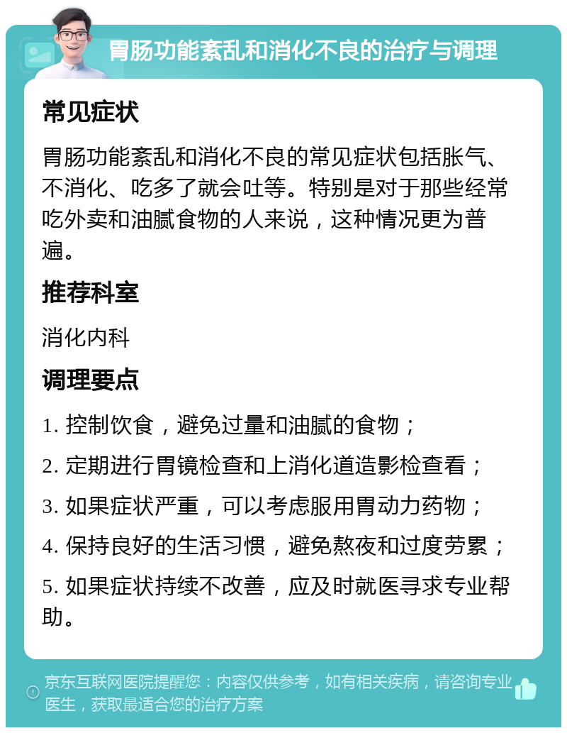 胃肠功能紊乱和消化不良的治疗与调理 常见症状 胃肠功能紊乱和消化不良的常见症状包括胀气、不消化、吃多了就会吐等。特别是对于那些经常吃外卖和油腻食物的人来说，这种情况更为普遍。 推荐科室 消化内科 调理要点 1. 控制饮食，避免过量和油腻的食物； 2. 定期进行胃镜检查和上消化道造影检查看； 3. 如果症状严重，可以考虑服用胃动力药物； 4. 保持良好的生活习惯，避免熬夜和过度劳累； 5. 如果症状持续不改善，应及时就医寻求专业帮助。