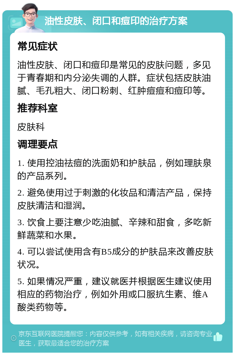 油性皮肤、闭口和痘印的治疗方案 常见症状 油性皮肤、闭口和痘印是常见的皮肤问题，多见于青春期和内分泌失调的人群。症状包括皮肤油腻、毛孔粗大、闭口粉刺、红肿痘痘和痘印等。 推荐科室 皮肤科 调理要点 1. 使用控油祛痘的洗面奶和护肤品，例如理肤泉的产品系列。 2. 避免使用过于刺激的化妆品和清洁产品，保持皮肤清洁和湿润。 3. 饮食上要注意少吃油腻、辛辣和甜食，多吃新鲜蔬菜和水果。 4. 可以尝试使用含有B5成分的护肤品来改善皮肤状况。 5. 如果情况严重，建议就医并根据医生建议使用相应的药物治疗，例如外用或口服抗生素、维A酸类药物等。