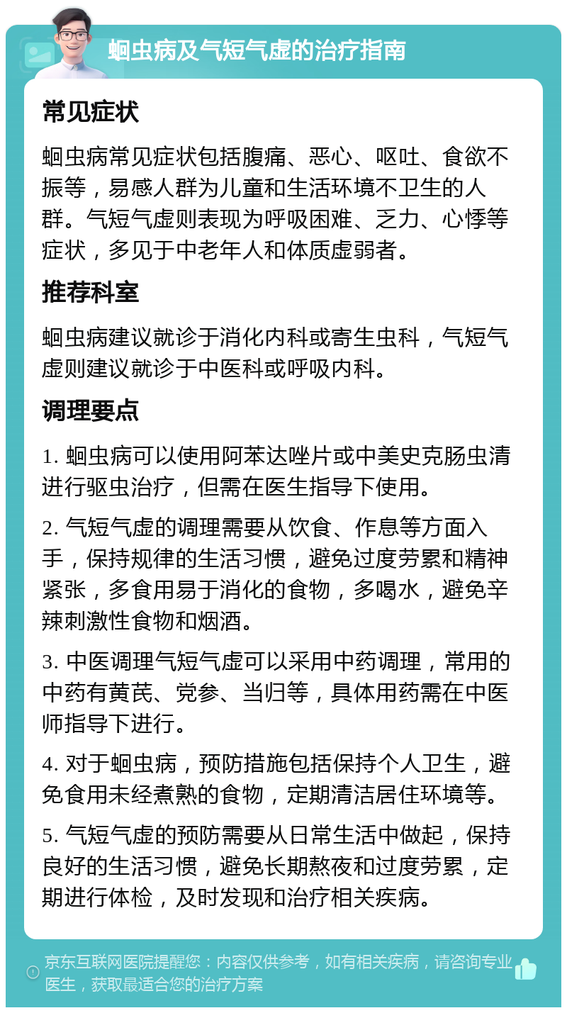 蛔虫病及气短气虚的治疗指南 常见症状 蛔虫病常见症状包括腹痛、恶心、呕吐、食欲不振等，易感人群为儿童和生活环境不卫生的人群。气短气虚则表现为呼吸困难、乏力、心悸等症状，多见于中老年人和体质虚弱者。 推荐科室 蛔虫病建议就诊于消化内科或寄生虫科，气短气虚则建议就诊于中医科或呼吸内科。 调理要点 1. 蛔虫病可以使用阿苯达唑片或中美史克肠虫清进行驱虫治疗，但需在医生指导下使用。 2. 气短气虚的调理需要从饮食、作息等方面入手，保持规律的生活习惯，避免过度劳累和精神紧张，多食用易于消化的食物，多喝水，避免辛辣刺激性食物和烟酒。 3. 中医调理气短气虚可以采用中药调理，常用的中药有黄芪、党参、当归等，具体用药需在中医师指导下进行。 4. 对于蛔虫病，预防措施包括保持个人卫生，避免食用未经煮熟的食物，定期清洁居住环境等。 5. 气短气虚的预防需要从日常生活中做起，保持良好的生活习惯，避免长期熬夜和过度劳累，定期进行体检，及时发现和治疗相关疾病。