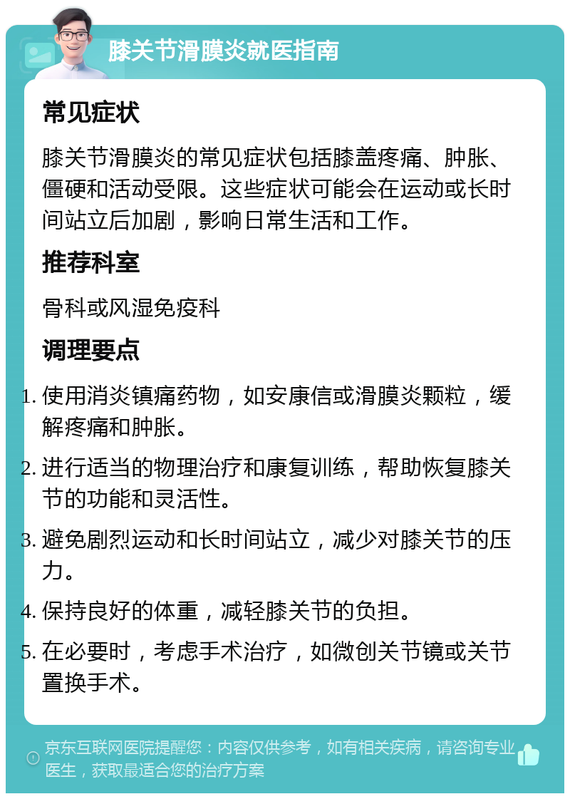 膝关节滑膜炎就医指南 常见症状 膝关节滑膜炎的常见症状包括膝盖疼痛、肿胀、僵硬和活动受限。这些症状可能会在运动或长时间站立后加剧，影响日常生活和工作。 推荐科室 骨科或风湿免疫科 调理要点 使用消炎镇痛药物，如安康信或滑膜炎颗粒，缓解疼痛和肿胀。 进行适当的物理治疗和康复训练，帮助恢复膝关节的功能和灵活性。 避免剧烈运动和长时间站立，减少对膝关节的压力。 保持良好的体重，减轻膝关节的负担。 在必要时，考虑手术治疗，如微创关节镜或关节置换手术。