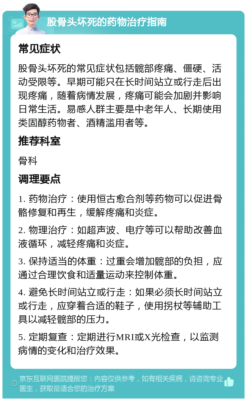 股骨头坏死的药物治疗指南 常见症状 股骨头坏死的常见症状包括髋部疼痛、僵硬、活动受限等。早期可能只在长时间站立或行走后出现疼痛，随着病情发展，疼痛可能会加剧并影响日常生活。易感人群主要是中老年人、长期使用类固醇药物者、酒精滥用者等。 推荐科室 骨科 调理要点 1. 药物治疗：使用恒古愈合剂等药物可以促进骨骼修复和再生，缓解疼痛和炎症。 2. 物理治疗：如超声波、电疗等可以帮助改善血液循环，减轻疼痛和炎症。 3. 保持适当的体重：过重会增加髋部的负担，应通过合理饮食和适量运动来控制体重。 4. 避免长时间站立或行走：如果必须长时间站立或行走，应穿着合适的鞋子，使用拐杖等辅助工具以减轻髋部的压力。 5. 定期复查：定期进行MRI或X光检查，以监测病情的变化和治疗效果。