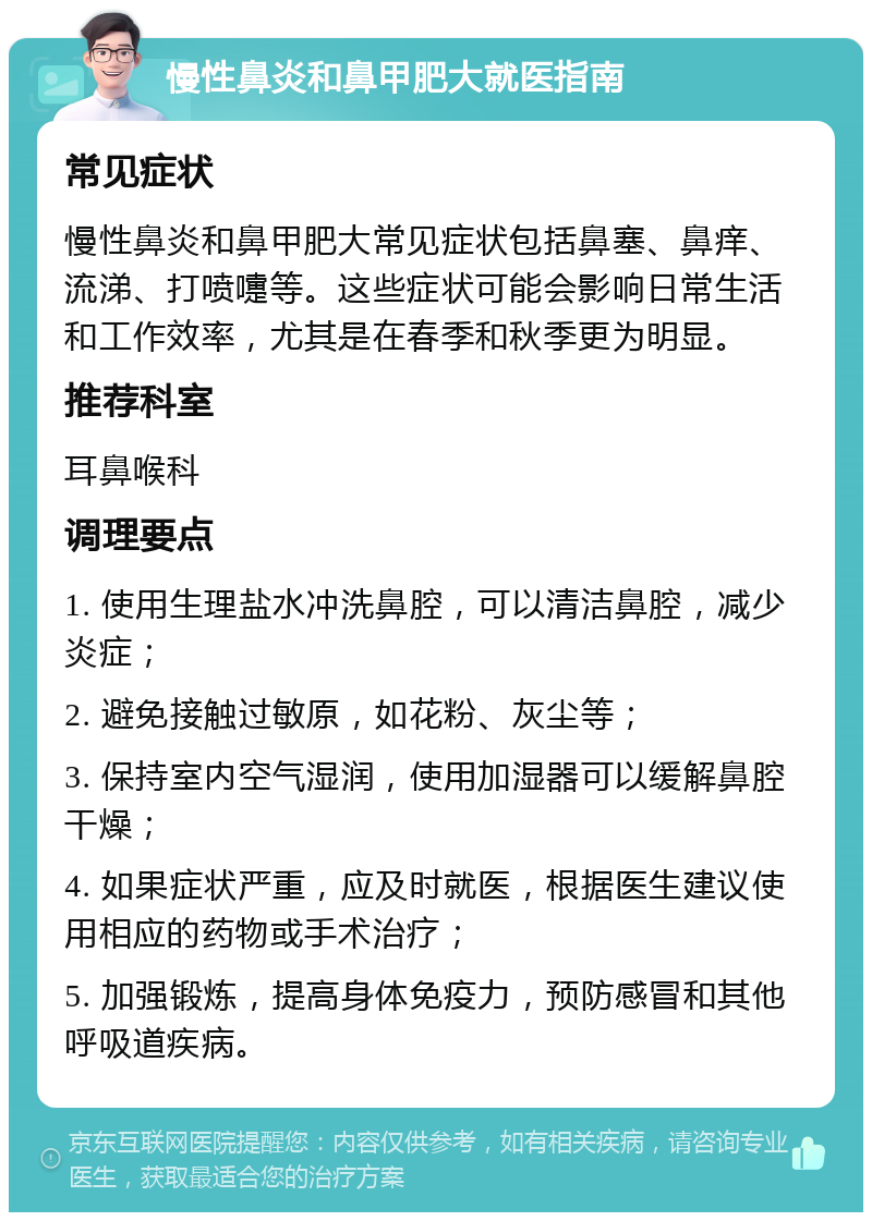 慢性鼻炎和鼻甲肥大就医指南 常见症状 慢性鼻炎和鼻甲肥大常见症状包括鼻塞、鼻痒、流涕、打喷嚏等。这些症状可能会影响日常生活和工作效率，尤其是在春季和秋季更为明显。 推荐科室 耳鼻喉科 调理要点 1. 使用生理盐水冲洗鼻腔，可以清洁鼻腔，减少炎症； 2. 避免接触过敏原，如花粉、灰尘等； 3. 保持室内空气湿润，使用加湿器可以缓解鼻腔干燥； 4. 如果症状严重，应及时就医，根据医生建议使用相应的药物或手术治疗； 5. 加强锻炼，提高身体免疫力，预防感冒和其他呼吸道疾病。