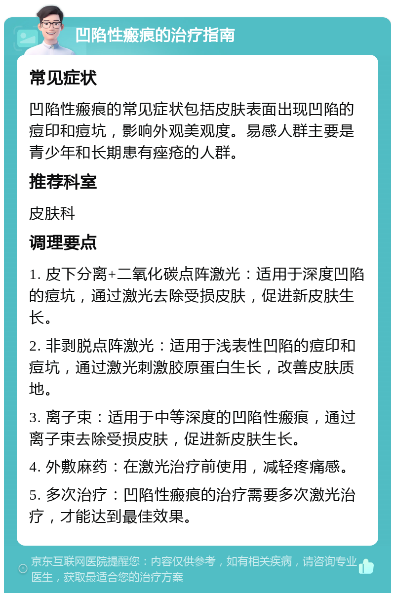 凹陷性瘢痕的治疗指南 常见症状 凹陷性瘢痕的常见症状包括皮肤表面出现凹陷的痘印和痘坑，影响外观美观度。易感人群主要是青少年和长期患有痤疮的人群。 推荐科室 皮肤科 调理要点 1. 皮下分离+二氧化碳点阵激光：适用于深度凹陷的痘坑，通过激光去除受损皮肤，促进新皮肤生长。 2. 非剥脱点阵激光：适用于浅表性凹陷的痘印和痘坑，通过激光刺激胶原蛋白生长，改善皮肤质地。 3. 离子束：适用于中等深度的凹陷性瘢痕，通过离子束去除受损皮肤，促进新皮肤生长。 4. 外敷麻药：在激光治疗前使用，减轻疼痛感。 5. 多次治疗：凹陷性瘢痕的治疗需要多次激光治疗，才能达到最佳效果。