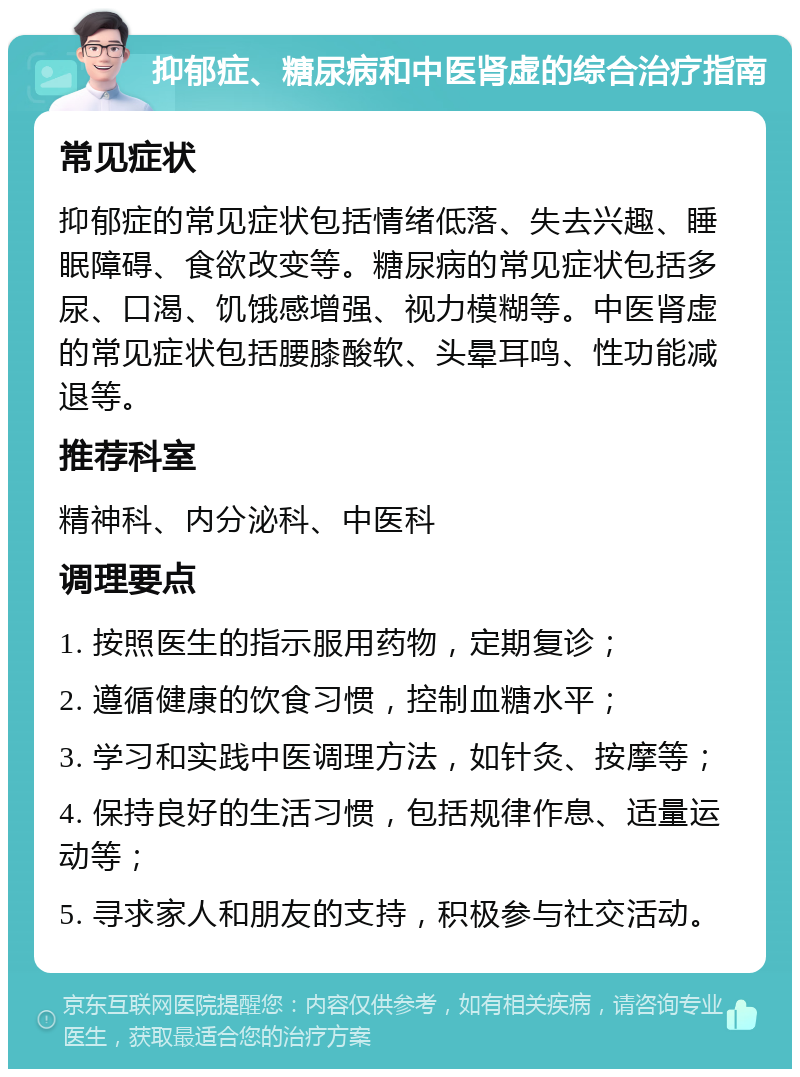 抑郁症、糖尿病和中医肾虚的综合治疗指南 常见症状 抑郁症的常见症状包括情绪低落、失去兴趣、睡眠障碍、食欲改变等。糖尿病的常见症状包括多尿、口渴、饥饿感增强、视力模糊等。中医肾虚的常见症状包括腰膝酸软、头晕耳鸣、性功能减退等。 推荐科室 精神科、内分泌科、中医科 调理要点 1. 按照医生的指示服用药物，定期复诊； 2. 遵循健康的饮食习惯，控制血糖水平； 3. 学习和实践中医调理方法，如针灸、按摩等； 4. 保持良好的生活习惯，包括规律作息、适量运动等； 5. 寻求家人和朋友的支持，积极参与社交活动。