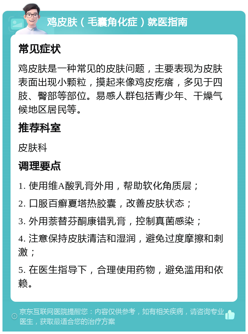 鸡皮肤（毛囊角化症）就医指南 常见症状 鸡皮肤是一种常见的皮肤问题，主要表现为皮肤表面出现小颗粒，摸起来像鸡皮疙瘩，多见于四肢、臀部等部位。易感人群包括青少年、干燥气候地区居民等。 推荐科室 皮肤科 调理要点 1. 使用维A酸乳膏外用，帮助软化角质层； 2. 口服百癣夏塔热胶囊，改善皮肤状态； 3. 外用萘替芬酮康错乳膏，控制真菌感染； 4. 注意保持皮肤清洁和湿润，避免过度摩擦和刺激； 5. 在医生指导下，合理使用药物，避免滥用和依赖。