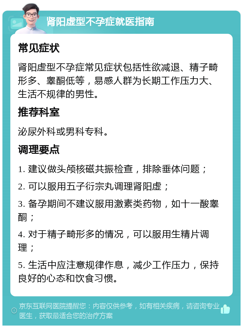 肾阳虚型不孕症就医指南 常见症状 肾阳虚型不孕症常见症状包括性欲减退、精子畸形多、睾酮低等，易感人群为长期工作压力大、生活不规律的男性。 推荐科室 泌尿外科或男科专科。 调理要点 1. 建议做头颅核磁共振检查，排除垂体问题； 2. 可以服用五子衍宗丸调理肾阳虚； 3. 备孕期间不建议服用激素类药物，如十一酸睾酮； 4. 对于精子畸形多的情况，可以服用生精片调理； 5. 生活中应注意规律作息，减少工作压力，保持良好的心态和饮食习惯。