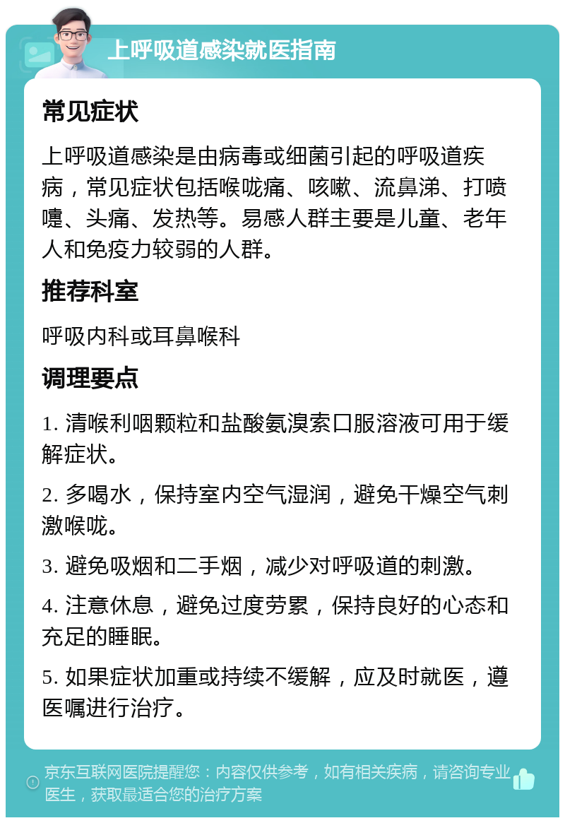 上呼吸道感染就医指南 常见症状 上呼吸道感染是由病毒或细菌引起的呼吸道疾病，常见症状包括喉咙痛、咳嗽、流鼻涕、打喷嚏、头痛、发热等。易感人群主要是儿童、老年人和免疫力较弱的人群。 推荐科室 呼吸内科或耳鼻喉科 调理要点 1. 清喉利咽颗粒和盐酸氨溴索口服溶液可用于缓解症状。 2. 多喝水，保持室内空气湿润，避免干燥空气刺激喉咙。 3. 避免吸烟和二手烟，减少对呼吸道的刺激。 4. 注意休息，避免过度劳累，保持良好的心态和充足的睡眠。 5. 如果症状加重或持续不缓解，应及时就医，遵医嘱进行治疗。