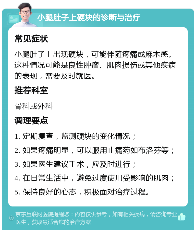 小腿肚子上硬块的诊断与治疗 常见症状 小腿肚子上出现硬块，可能伴随疼痛或麻木感。这种情况可能是良性肿瘤、肌肉损伤或其他疾病的表现，需要及时就医。 推荐科室 骨科或外科 调理要点 1. 定期复查，监测硬块的变化情况； 2. 如果疼痛明显，可以服用止痛药如布洛芬等； 3. 如果医生建议手术，应及时进行； 4. 在日常生活中，避免过度使用受影响的肌肉； 5. 保持良好的心态，积极面对治疗过程。