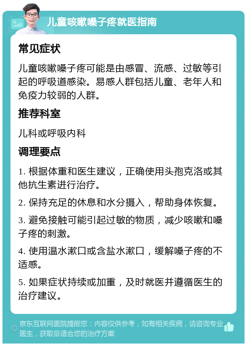 儿童咳嗽嗓子疼就医指南 常见症状 儿童咳嗽嗓子疼可能是由感冒、流感、过敏等引起的呼吸道感染。易感人群包括儿童、老年人和免疫力较弱的人群。 推荐科室 儿科或呼吸内科 调理要点 1. 根据体重和医生建议，正确使用头孢克洛或其他抗生素进行治疗。 2. 保持充足的休息和水分摄入，帮助身体恢复。 3. 避免接触可能引起过敏的物质，减少咳嗽和嗓子疼的刺激。 4. 使用温水漱口或含盐水漱口，缓解嗓子疼的不适感。 5. 如果症状持续或加重，及时就医并遵循医生的治疗建议。