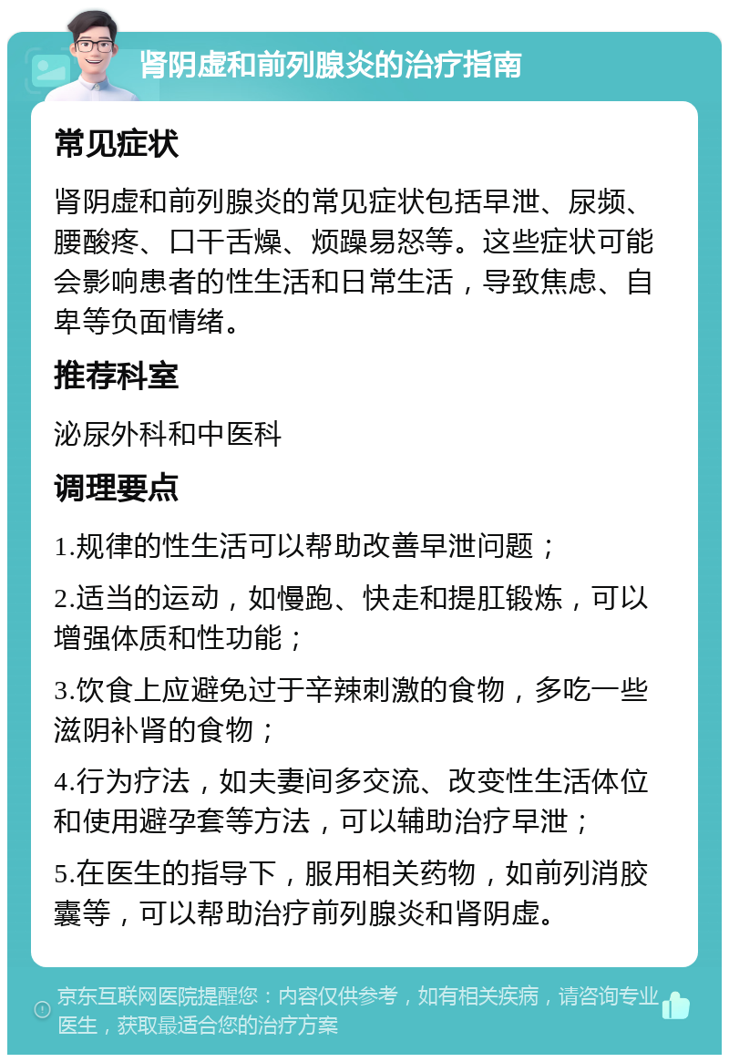 肾阴虚和前列腺炎的治疗指南 常见症状 肾阴虚和前列腺炎的常见症状包括早泄、尿频、腰酸疼、口干舌燥、烦躁易怒等。这些症状可能会影响患者的性生活和日常生活，导致焦虑、自卑等负面情绪。 推荐科室 泌尿外科和中医科 调理要点 1.规律的性生活可以帮助改善早泄问题； 2.适当的运动，如慢跑、快走和提肛锻炼，可以增强体质和性功能； 3.饮食上应避免过于辛辣刺激的食物，多吃一些滋阴补肾的食物； 4.行为疗法，如夫妻间多交流、改变性生活体位和使用避孕套等方法，可以辅助治疗早泄； 5.在医生的指导下，服用相关药物，如前列消胶囊等，可以帮助治疗前列腺炎和肾阴虚。