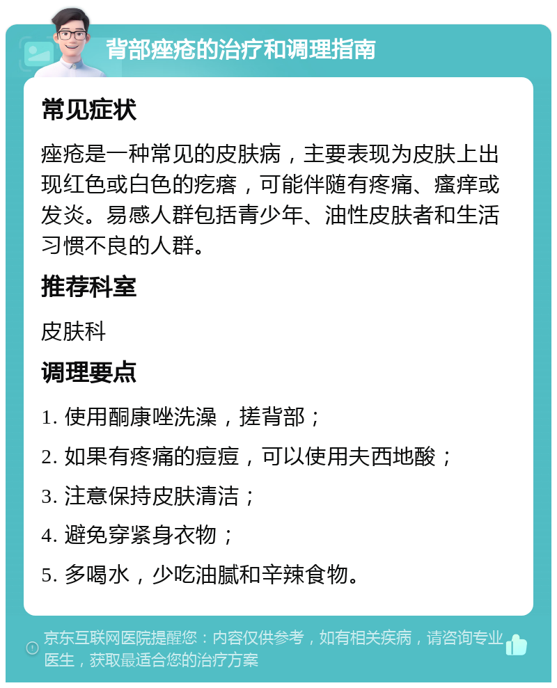 背部痤疮的治疗和调理指南 常见症状 痤疮是一种常见的皮肤病，主要表现为皮肤上出现红色或白色的疙瘩，可能伴随有疼痛、瘙痒或发炎。易感人群包括青少年、油性皮肤者和生活习惯不良的人群。 推荐科室 皮肤科 调理要点 1. 使用酮康唑洗澡，搓背部； 2. 如果有疼痛的痘痘，可以使用夫西地酸； 3. 注意保持皮肤清洁； 4. 避免穿紧身衣物； 5. 多喝水，少吃油腻和辛辣食物。