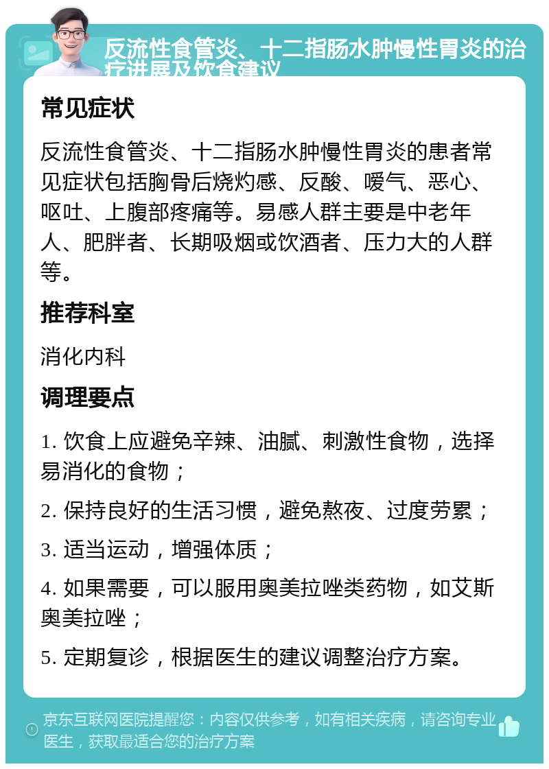 反流性食管炎、十二指肠水肿慢性胃炎的治疗进展及饮食建议 常见症状 反流性食管炎、十二指肠水肿慢性胃炎的患者常见症状包括胸骨后烧灼感、反酸、嗳气、恶心、呕吐、上腹部疼痛等。易感人群主要是中老年人、肥胖者、长期吸烟或饮酒者、压力大的人群等。 推荐科室 消化内科 调理要点 1. 饮食上应避免辛辣、油腻、刺激性食物，选择易消化的食物； 2. 保持良好的生活习惯，避免熬夜、过度劳累； 3. 适当运动，增强体质； 4. 如果需要，可以服用奥美拉唑类药物，如艾斯奥美拉唑； 5. 定期复诊，根据医生的建议调整治疗方案。