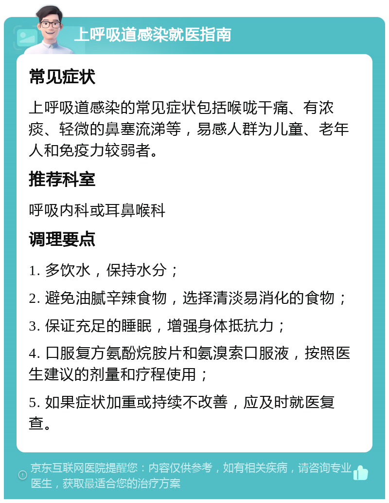 上呼吸道感染就医指南 常见症状 上呼吸道感染的常见症状包括喉咙干痛、有浓痰、轻微的鼻塞流涕等，易感人群为儿童、老年人和免疫力较弱者。 推荐科室 呼吸内科或耳鼻喉科 调理要点 1. 多饮水，保持水分； 2. 避免油腻辛辣食物，选择清淡易消化的食物； 3. 保证充足的睡眠，增强身体抵抗力； 4. 口服复方氨酚烷胺片和氨溴索口服液，按照医生建议的剂量和疗程使用； 5. 如果症状加重或持续不改善，应及时就医复查。