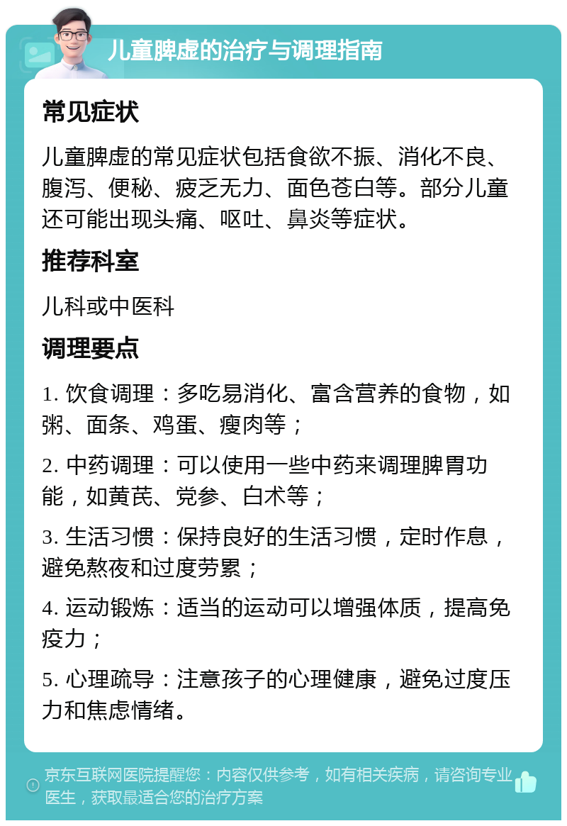 儿童脾虚的治疗与调理指南 常见症状 儿童脾虚的常见症状包括食欲不振、消化不良、腹泻、便秘、疲乏无力、面色苍白等。部分儿童还可能出现头痛、呕吐、鼻炎等症状。 推荐科室 儿科或中医科 调理要点 1. 饮食调理：多吃易消化、富含营养的食物，如粥、面条、鸡蛋、瘦肉等； 2. 中药调理：可以使用一些中药来调理脾胃功能，如黄芪、党参、白术等； 3. 生活习惯：保持良好的生活习惯，定时作息，避免熬夜和过度劳累； 4. 运动锻炼：适当的运动可以增强体质，提高免疫力； 5. 心理疏导：注意孩子的心理健康，避免过度压力和焦虑情绪。