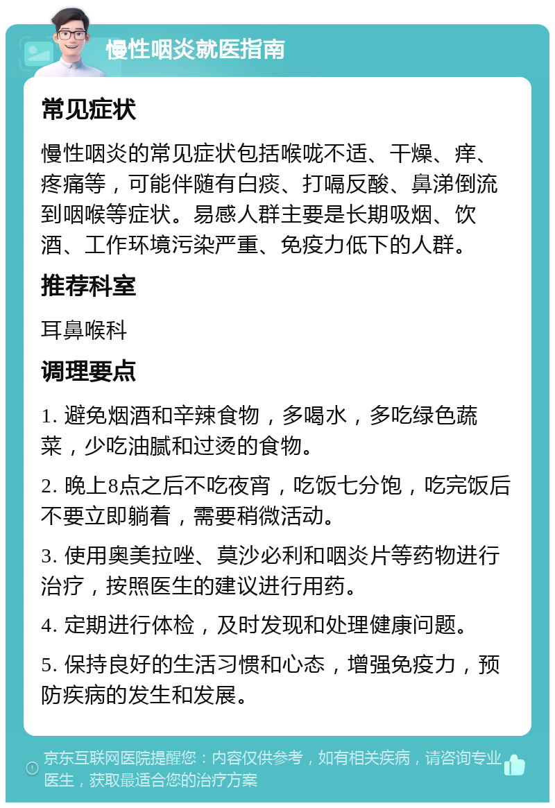 慢性咽炎就医指南 常见症状 慢性咽炎的常见症状包括喉咙不适、干燥、痒、疼痛等，可能伴随有白痰、打嗝反酸、鼻涕倒流到咽喉等症状。易感人群主要是长期吸烟、饮酒、工作环境污染严重、免疫力低下的人群。 推荐科室 耳鼻喉科 调理要点 1. 避免烟酒和辛辣食物，多喝水，多吃绿色蔬菜，少吃油腻和过烫的食物。 2. 晚上8点之后不吃夜宵，吃饭七分饱，吃完饭后不要立即躺着，需要稍微活动。 3. 使用奥美拉唑、莫沙必利和咽炎片等药物进行治疗，按照医生的建议进行用药。 4. 定期进行体检，及时发现和处理健康问题。 5. 保持良好的生活习惯和心态，增强免疫力，预防疾病的发生和发展。