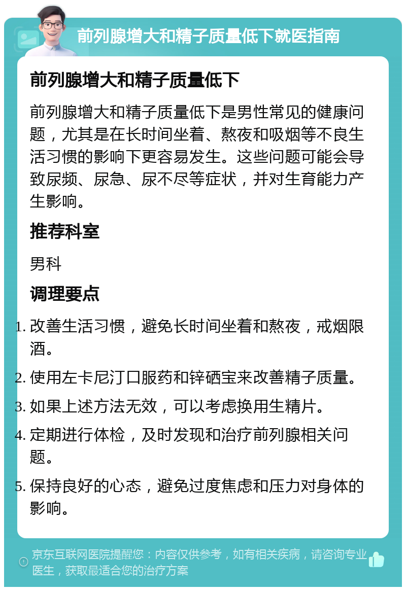 前列腺增大和精子质量低下就医指南 前列腺增大和精子质量低下 前列腺增大和精子质量低下是男性常见的健康问题，尤其是在长时间坐着、熬夜和吸烟等不良生活习惯的影响下更容易发生。这些问题可能会导致尿频、尿急、尿不尽等症状，并对生育能力产生影响。 推荐科室 男科 调理要点 改善生活习惯，避免长时间坐着和熬夜，戒烟限酒。 使用左卡尼汀口服药和锌硒宝来改善精子质量。 如果上述方法无效，可以考虑换用生精片。 定期进行体检，及时发现和治疗前列腺相关问题。 保持良好的心态，避免过度焦虑和压力对身体的影响。