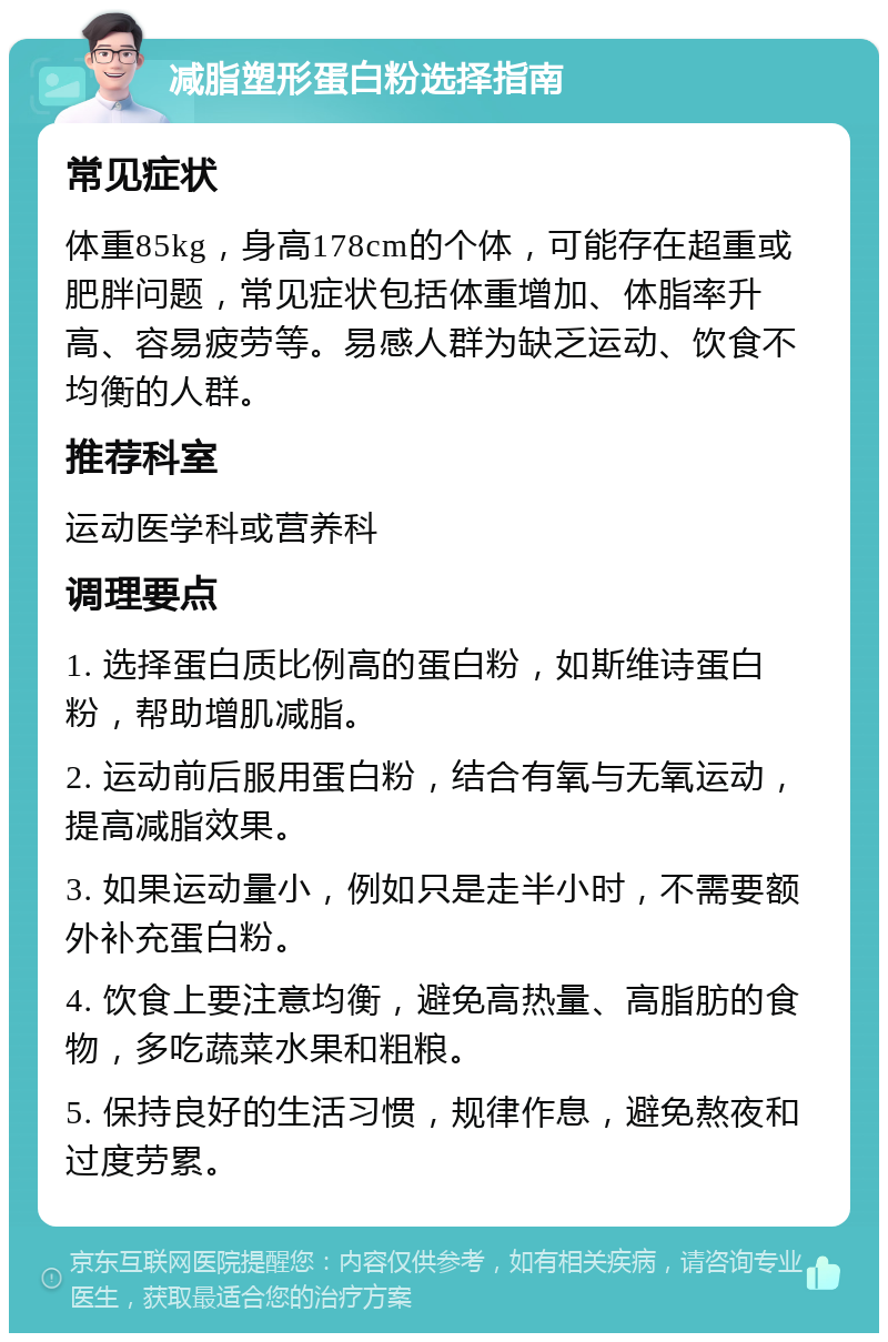 减脂塑形蛋白粉选择指南 常见症状 体重85kg，身高178cm的个体，可能存在超重或肥胖问题，常见症状包括体重增加、体脂率升高、容易疲劳等。易感人群为缺乏运动、饮食不均衡的人群。 推荐科室 运动医学科或营养科 调理要点 1. 选择蛋白质比例高的蛋白粉，如斯维诗蛋白粉，帮助增肌减脂。 2. 运动前后服用蛋白粉，结合有氧与无氧运动，提高减脂效果。 3. 如果运动量小，例如只是走半小时，不需要额外补充蛋白粉。 4. 饮食上要注意均衡，避免高热量、高脂肪的食物，多吃蔬菜水果和粗粮。 5. 保持良好的生活习惯，规律作息，避免熬夜和过度劳累。