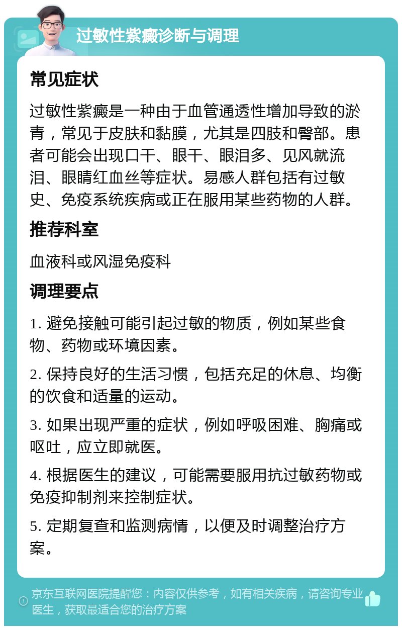 过敏性紫癜诊断与调理 常见症状 过敏性紫癜是一种由于血管通透性增加导致的淤青，常见于皮肤和黏膜，尤其是四肢和臀部。患者可能会出现口干、眼干、眼泪多、见风就流泪、眼睛红血丝等症状。易感人群包括有过敏史、免疫系统疾病或正在服用某些药物的人群。 推荐科室 血液科或风湿免疫科 调理要点 1. 避免接触可能引起过敏的物质，例如某些食物、药物或环境因素。 2. 保持良好的生活习惯，包括充足的休息、均衡的饮食和适量的运动。 3. 如果出现严重的症状，例如呼吸困难、胸痛或呕吐，应立即就医。 4. 根据医生的建议，可能需要服用抗过敏药物或免疫抑制剂来控制症状。 5. 定期复查和监测病情，以便及时调整治疗方案。