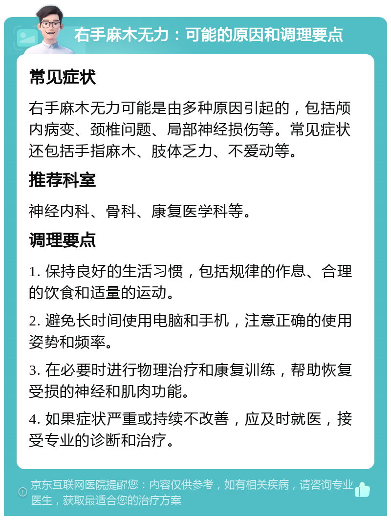 右手麻木无力：可能的原因和调理要点 常见症状 右手麻木无力可能是由多种原因引起的，包括颅内病变、颈椎问题、局部神经损伤等。常见症状还包括手指麻木、肢体乏力、不爱动等。 推荐科室 神经内科、骨科、康复医学科等。 调理要点 1. 保持良好的生活习惯，包括规律的作息、合理的饮食和适量的运动。 2. 避免长时间使用电脑和手机，注意正确的使用姿势和频率。 3. 在必要时进行物理治疗和康复训练，帮助恢复受损的神经和肌肉功能。 4. 如果症状严重或持续不改善，应及时就医，接受专业的诊断和治疗。