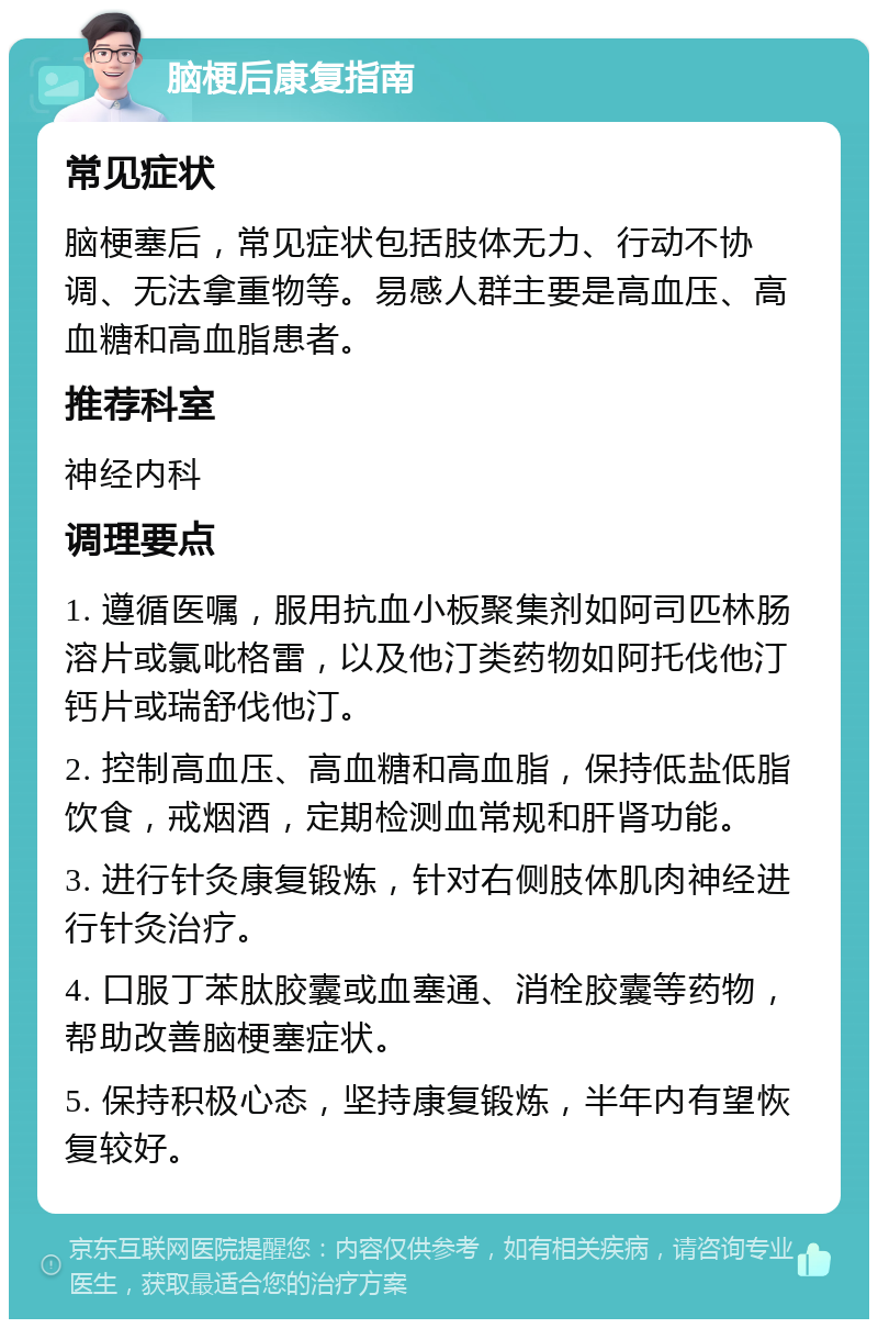 脑梗后康复指南 常见症状 脑梗塞后，常见症状包括肢体无力、行动不协调、无法拿重物等。易感人群主要是高血压、高血糖和高血脂患者。 推荐科室 神经内科 调理要点 1. 遵循医嘱，服用抗血小板聚集剂如阿司匹林肠溶片或氯吡格雷，以及他汀类药物如阿托伐他汀钙片或瑞舒伐他汀。 2. 控制高血压、高血糖和高血脂，保持低盐低脂饮食，戒烟酒，定期检测血常规和肝肾功能。 3. 进行针灸康复锻炼，针对右侧肢体肌肉神经进行针灸治疗。 4. 口服丁苯肽胶囊或血塞通、消栓胶囊等药物，帮助改善脑梗塞症状。 5. 保持积极心态，坚持康复锻炼，半年内有望恢复较好。