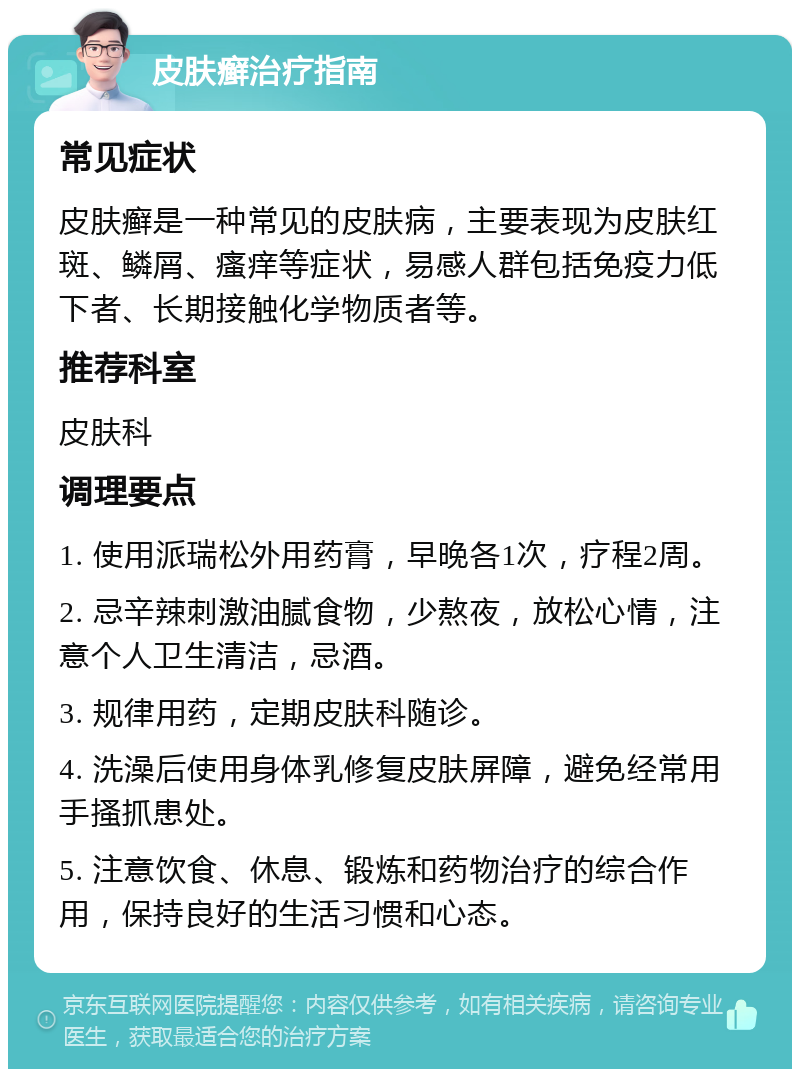 皮肤癣治疗指南 常见症状 皮肤癣是一种常见的皮肤病，主要表现为皮肤红斑、鳞屑、瘙痒等症状，易感人群包括免疫力低下者、长期接触化学物质者等。 推荐科室 皮肤科 调理要点 1. 使用派瑞松外用药膏，早晚各1次，疗程2周。 2. 忌辛辣刺激油腻食物，少熬夜，放松心情，注意个人卫生清洁，忌酒。 3. 规律用药，定期皮肤科随诊。 4. 洗澡后使用身体乳修复皮肤屏障，避免经常用手搔抓患处。 5. 注意饮食、休息、锻炼和药物治疗的综合作用，保持良好的生活习惯和心态。