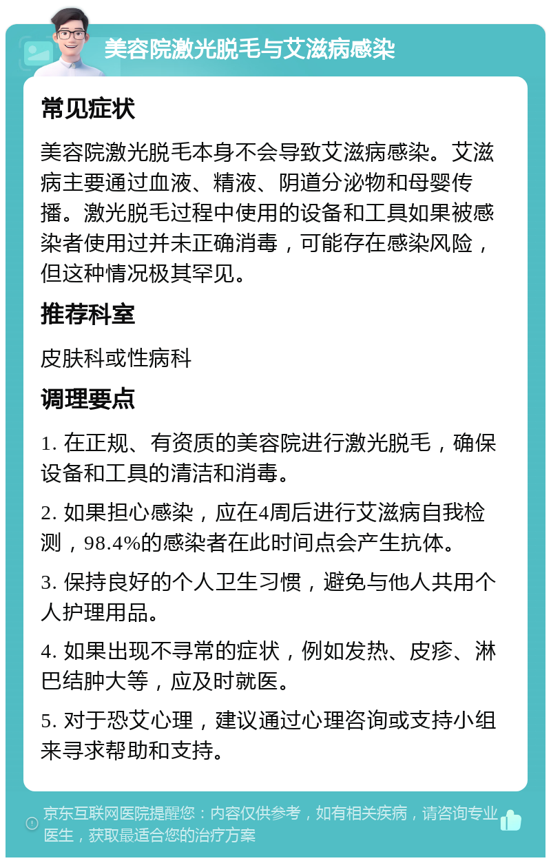 美容院激光脱毛与艾滋病感染 常见症状 美容院激光脱毛本身不会导致艾滋病感染。艾滋病主要通过血液、精液、阴道分泌物和母婴传播。激光脱毛过程中使用的设备和工具如果被感染者使用过并未正确消毒，可能存在感染风险，但这种情况极其罕见。 推荐科室 皮肤科或性病科 调理要点 1. 在正规、有资质的美容院进行激光脱毛，确保设备和工具的清洁和消毒。 2. 如果担心感染，应在4周后进行艾滋病自我检测，98.4%的感染者在此时间点会产生抗体。 3. 保持良好的个人卫生习惯，避免与他人共用个人护理用品。 4. 如果出现不寻常的症状，例如发热、皮疹、淋巴结肿大等，应及时就医。 5. 对于恐艾心理，建议通过心理咨询或支持小组来寻求帮助和支持。