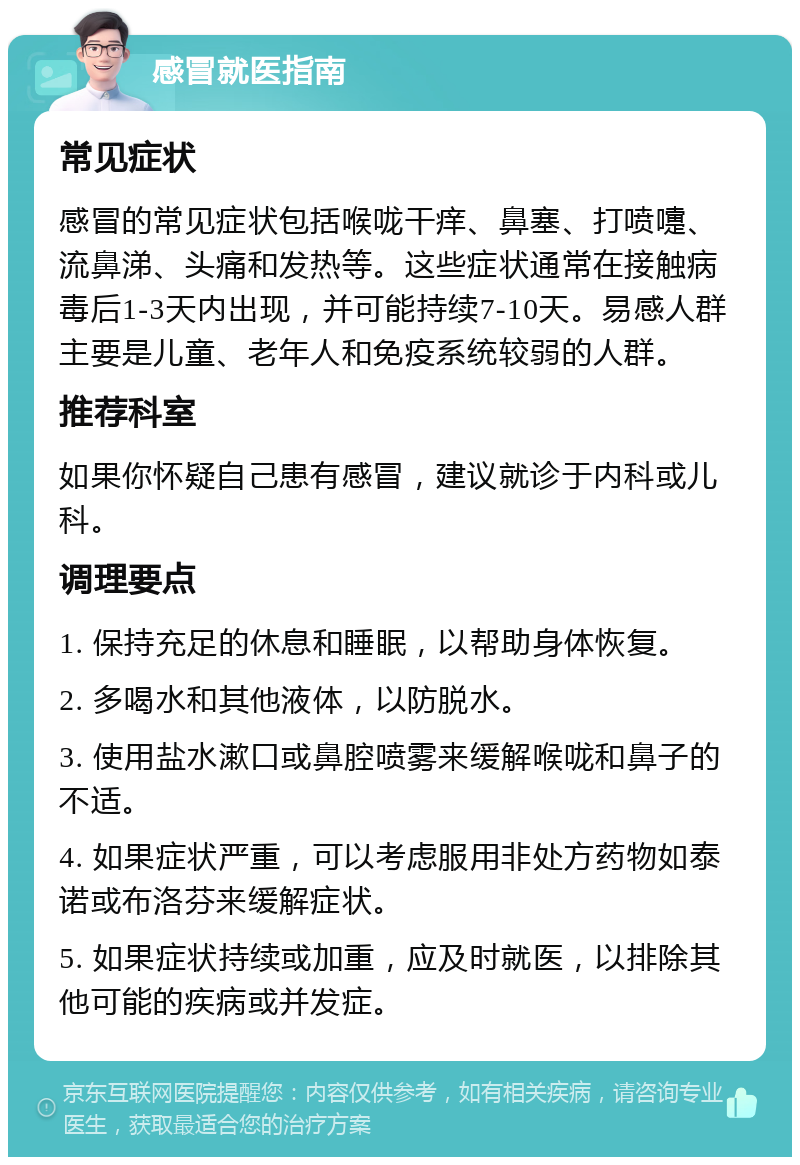 感冒就医指南 常见症状 感冒的常见症状包括喉咙干痒、鼻塞、打喷嚏、流鼻涕、头痛和发热等。这些症状通常在接触病毒后1-3天内出现，并可能持续7-10天。易感人群主要是儿童、老年人和免疫系统较弱的人群。 推荐科室 如果你怀疑自己患有感冒，建议就诊于内科或儿科。 调理要点 1. 保持充足的休息和睡眠，以帮助身体恢复。 2. 多喝水和其他液体，以防脱水。 3. 使用盐水漱口或鼻腔喷雾来缓解喉咙和鼻子的不适。 4. 如果症状严重，可以考虑服用非处方药物如泰诺或布洛芬来缓解症状。 5. 如果症状持续或加重，应及时就医，以排除其他可能的疾病或并发症。