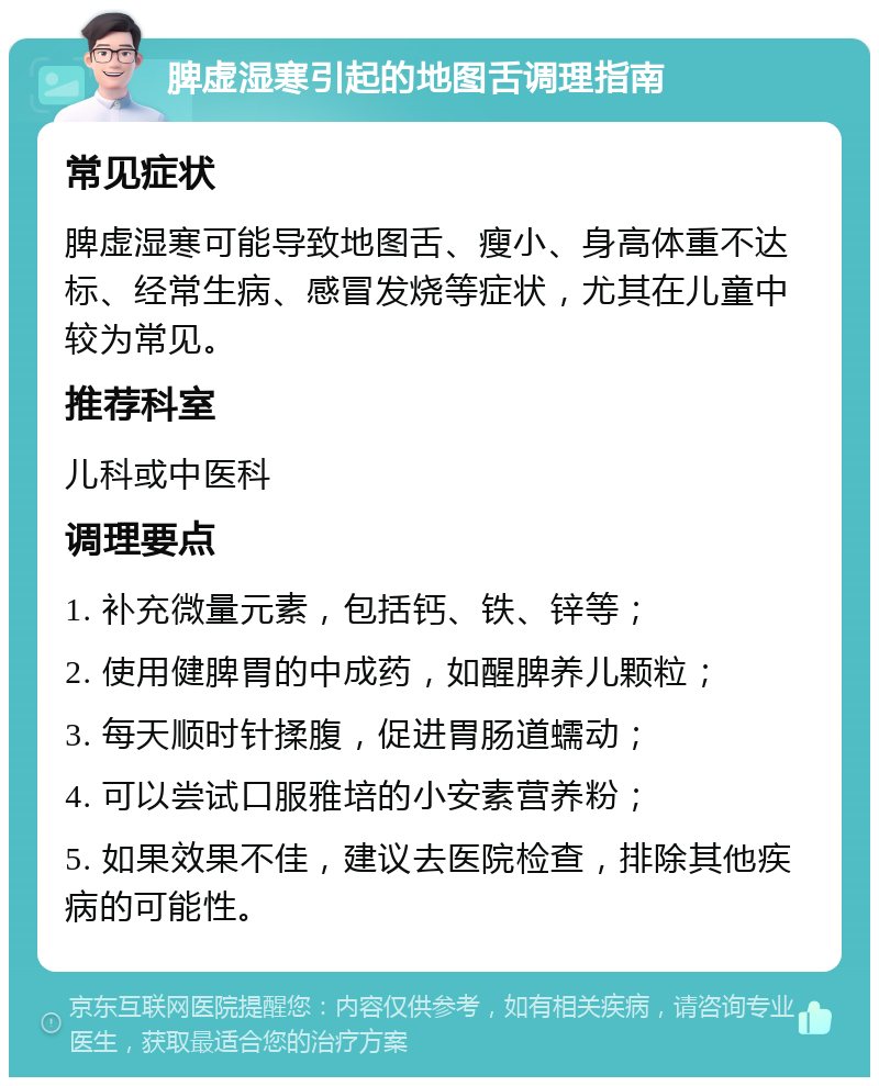 脾虚湿寒引起的地图舌调理指南 常见症状 脾虚湿寒可能导致地图舌、瘦小、身高体重不达标、经常生病、感冒发烧等症状，尤其在儿童中较为常见。 推荐科室 儿科或中医科 调理要点 1. 补充微量元素，包括钙、铁、锌等； 2. 使用健脾胃的中成药，如醒脾养儿颗粒； 3. 每天顺时针揉腹，促进胃肠道蠕动； 4. 可以尝试口服雅培的小安素营养粉； 5. 如果效果不佳，建议去医院检查，排除其他疾病的可能性。