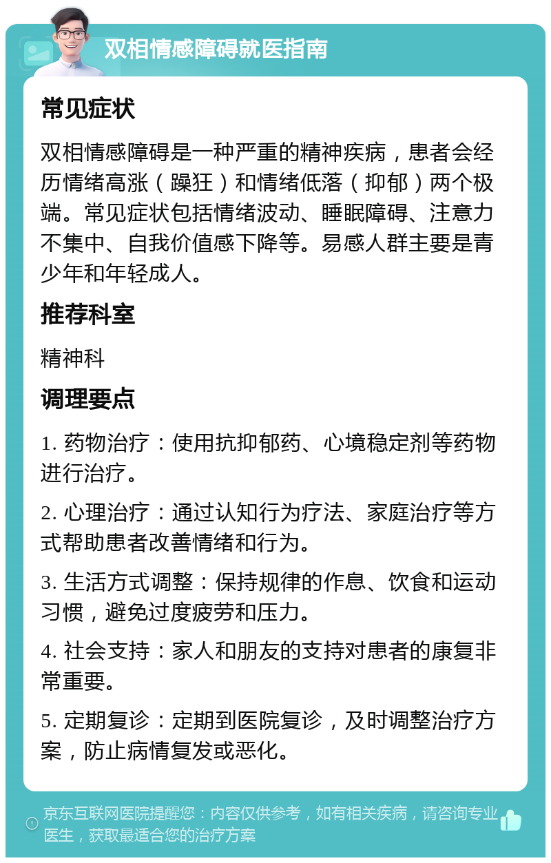 双相情感障碍就医指南 常见症状 双相情感障碍是一种严重的精神疾病，患者会经历情绪高涨（躁狂）和情绪低落（抑郁）两个极端。常见症状包括情绪波动、睡眠障碍、注意力不集中、自我价值感下降等。易感人群主要是青少年和年轻成人。 推荐科室 精神科 调理要点 1. 药物治疗：使用抗抑郁药、心境稳定剂等药物进行治疗。 2. 心理治疗：通过认知行为疗法、家庭治疗等方式帮助患者改善情绪和行为。 3. 生活方式调整：保持规律的作息、饮食和运动习惯，避免过度疲劳和压力。 4. 社会支持：家人和朋友的支持对患者的康复非常重要。 5. 定期复诊：定期到医院复诊，及时调整治疗方案，防止病情复发或恶化。