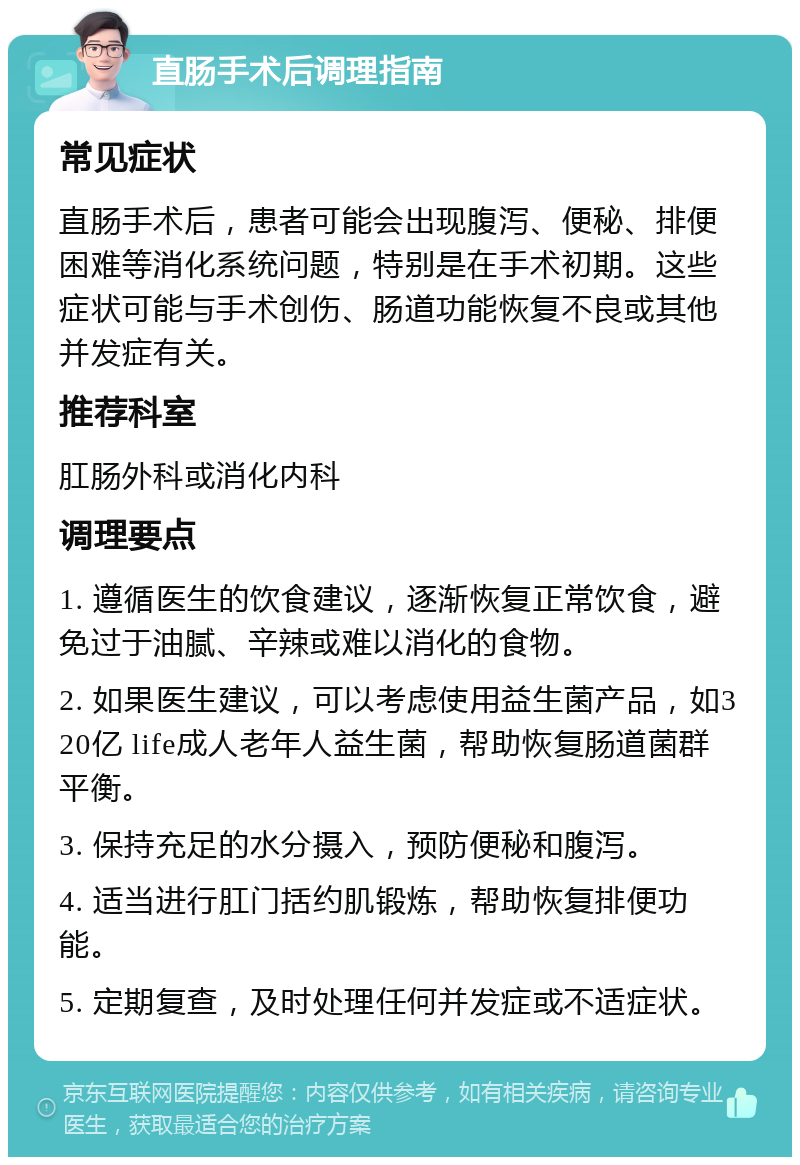 直肠手术后调理指南 常见症状 直肠手术后，患者可能会出现腹泻、便秘、排便困难等消化系统问题，特别是在手术初期。这些症状可能与手术创伤、肠道功能恢复不良或其他并发症有关。 推荐科室 肛肠外科或消化内科 调理要点 1. 遵循医生的饮食建议，逐渐恢复正常饮食，避免过于油腻、辛辣或难以消化的食物。 2. 如果医生建议，可以考虑使用益生菌产品，如320亿 life成人老年人益生菌，帮助恢复肠道菌群平衡。 3. 保持充足的水分摄入，预防便秘和腹泻。 4. 适当进行肛门括约肌锻炼，帮助恢复排便功能。 5. 定期复查，及时处理任何并发症或不适症状。