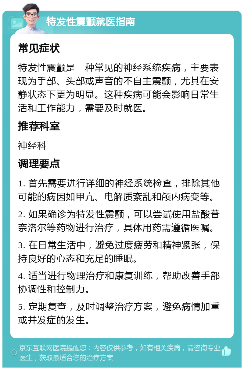 特发性震颤就医指南 常见症状 特发性震颤是一种常见的神经系统疾病，主要表现为手部、头部或声音的不自主震颤，尤其在安静状态下更为明显。这种疾病可能会影响日常生活和工作能力，需要及时就医。 推荐科室 神经科 调理要点 1. 首先需要进行详细的神经系统检查，排除其他可能的病因如甲亢、电解质紊乱和颅内病变等。 2. 如果确诊为特发性震颤，可以尝试使用盐酸普奈洛尔等药物进行治疗，具体用药需遵循医嘱。 3. 在日常生活中，避免过度疲劳和精神紧张，保持良好的心态和充足的睡眠。 4. 适当进行物理治疗和康复训练，帮助改善手部协调性和控制力。 5. 定期复查，及时调整治疗方案，避免病情加重或并发症的发生。