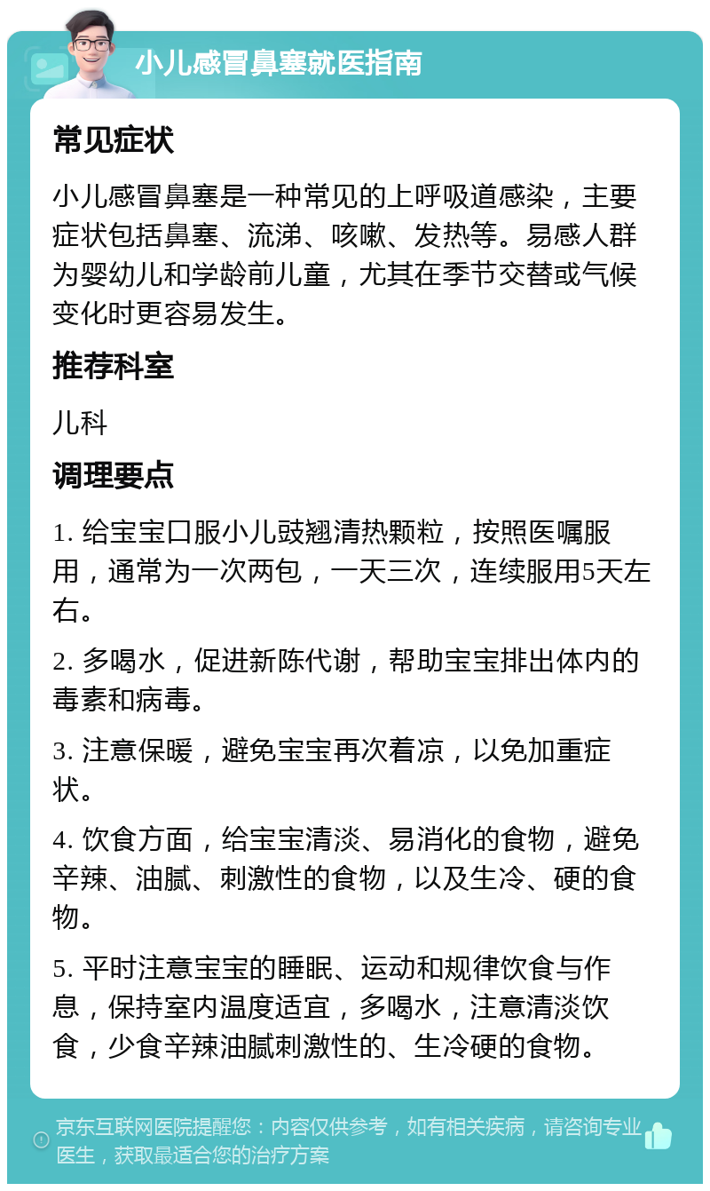 小儿感冒鼻塞就医指南 常见症状 小儿感冒鼻塞是一种常见的上呼吸道感染，主要症状包括鼻塞、流涕、咳嗽、发热等。易感人群为婴幼儿和学龄前儿童，尤其在季节交替或气候变化时更容易发生。 推荐科室 儿科 调理要点 1. 给宝宝口服小儿豉翘清热颗粒，按照医嘱服用，通常为一次两包，一天三次，连续服用5天左右。 2. 多喝水，促进新陈代谢，帮助宝宝排出体内的毒素和病毒。 3. 注意保暖，避免宝宝再次着凉，以免加重症状。 4. 饮食方面，给宝宝清淡、易消化的食物，避免辛辣、油腻、刺激性的食物，以及生冷、硬的食物。 5. 平时注意宝宝的睡眠、运动和规律饮食与作息，保持室内温度适宜，多喝水，注意清淡饮食，少食辛辣油腻刺激性的、生冷硬的食物。