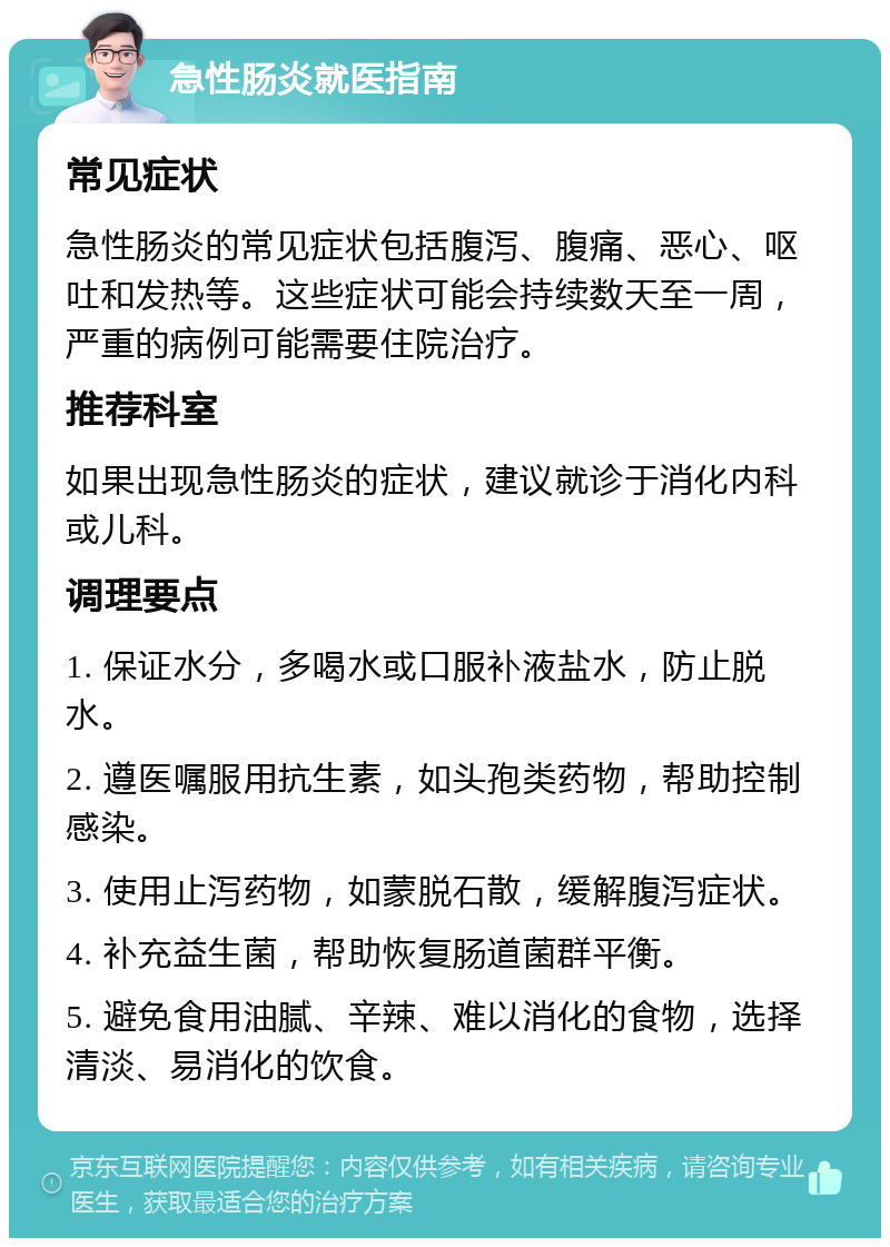 急性肠炎就医指南 常见症状 急性肠炎的常见症状包括腹泻、腹痛、恶心、呕吐和发热等。这些症状可能会持续数天至一周，严重的病例可能需要住院治疗。 推荐科室 如果出现急性肠炎的症状，建议就诊于消化内科或儿科。 调理要点 1. 保证水分，多喝水或口服补液盐水，防止脱水。 2. 遵医嘱服用抗生素，如头孢类药物，帮助控制感染。 3. 使用止泻药物，如蒙脱石散，缓解腹泻症状。 4. 补充益生菌，帮助恢复肠道菌群平衡。 5. 避免食用油腻、辛辣、难以消化的食物，选择清淡、易消化的饮食。