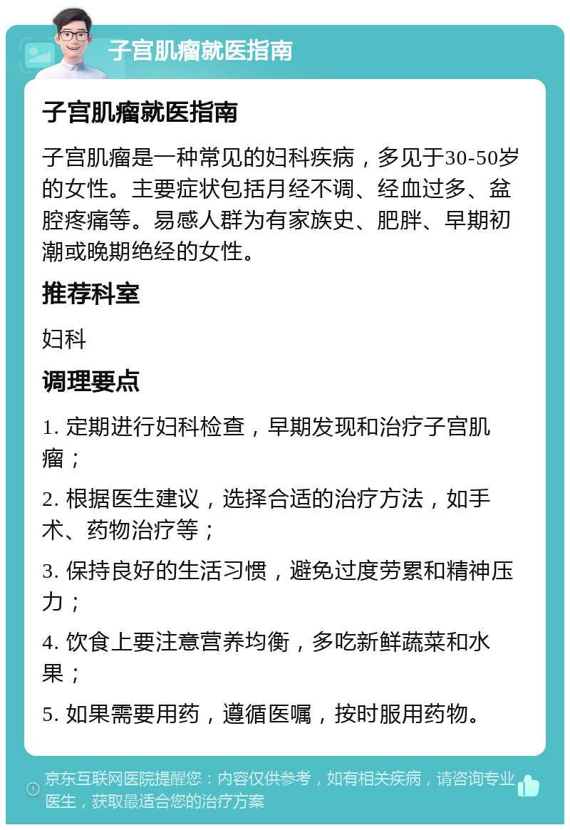 子宫肌瘤就医指南 子宫肌瘤就医指南 子宫肌瘤是一种常见的妇科疾病，多见于30-50岁的女性。主要症状包括月经不调、经血过多、盆腔疼痛等。易感人群为有家族史、肥胖、早期初潮或晚期绝经的女性。 推荐科室 妇科 调理要点 1. 定期进行妇科检查，早期发现和治疗子宫肌瘤； 2. 根据医生建议，选择合适的治疗方法，如手术、药物治疗等； 3. 保持良好的生活习惯，避免过度劳累和精神压力； 4. 饮食上要注意营养均衡，多吃新鲜蔬菜和水果； 5. 如果需要用药，遵循医嘱，按时服用药物。