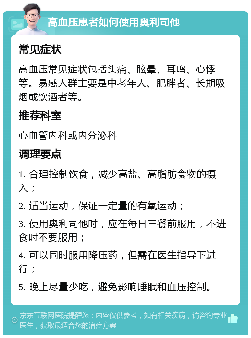 高血压患者如何使用奥利司他 常见症状 高血压常见症状包括头痛、眩晕、耳鸣、心悸等。易感人群主要是中老年人、肥胖者、长期吸烟或饮酒者等。 推荐科室 心血管内科或内分泌科 调理要点 1. 合理控制饮食，减少高盐、高脂肪食物的摄入； 2. 适当运动，保证一定量的有氧运动； 3. 使用奥利司他时，应在每日三餐前服用，不进食时不要服用； 4. 可以同时服用降压药，但需在医生指导下进行； 5. 晚上尽量少吃，避免影响睡眠和血压控制。