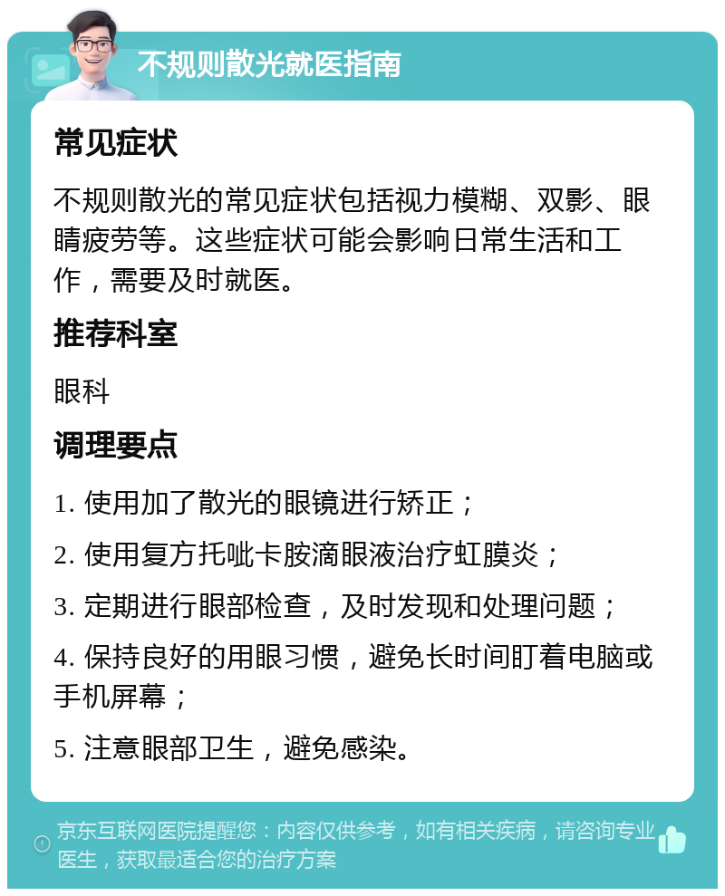 不规则散光就医指南 常见症状 不规则散光的常见症状包括视力模糊、双影、眼睛疲劳等。这些症状可能会影响日常生活和工作，需要及时就医。 推荐科室 眼科 调理要点 1. 使用加了散光的眼镜进行矫正； 2. 使用复方托呲卡胺滴眼液治疗虹膜炎； 3. 定期进行眼部检查，及时发现和处理问题； 4. 保持良好的用眼习惯，避免长时间盯着电脑或手机屏幕； 5. 注意眼部卫生，避免感染。