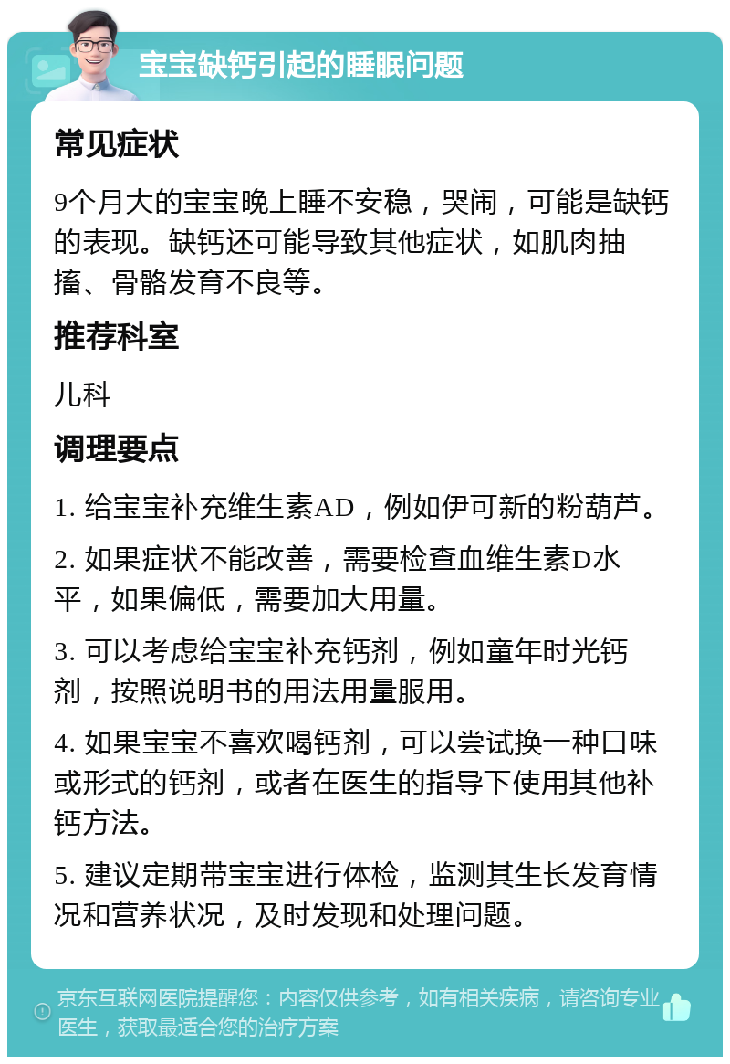 宝宝缺钙引起的睡眠问题 常见症状 9个月大的宝宝晚上睡不安稳，哭闹，可能是缺钙的表现。缺钙还可能导致其他症状，如肌肉抽搐、骨骼发育不良等。 推荐科室 儿科 调理要点 1. 给宝宝补充维生素AD，例如伊可新的粉葫芦。 2. 如果症状不能改善，需要检查血维生素D水平，如果偏低，需要加大用量。 3. 可以考虑给宝宝补充钙剂，例如童年时光钙剂，按照说明书的用法用量服用。 4. 如果宝宝不喜欢喝钙剂，可以尝试换一种口味或形式的钙剂，或者在医生的指导下使用其他补钙方法。 5. 建议定期带宝宝进行体检，监测其生长发育情况和营养状况，及时发现和处理问题。