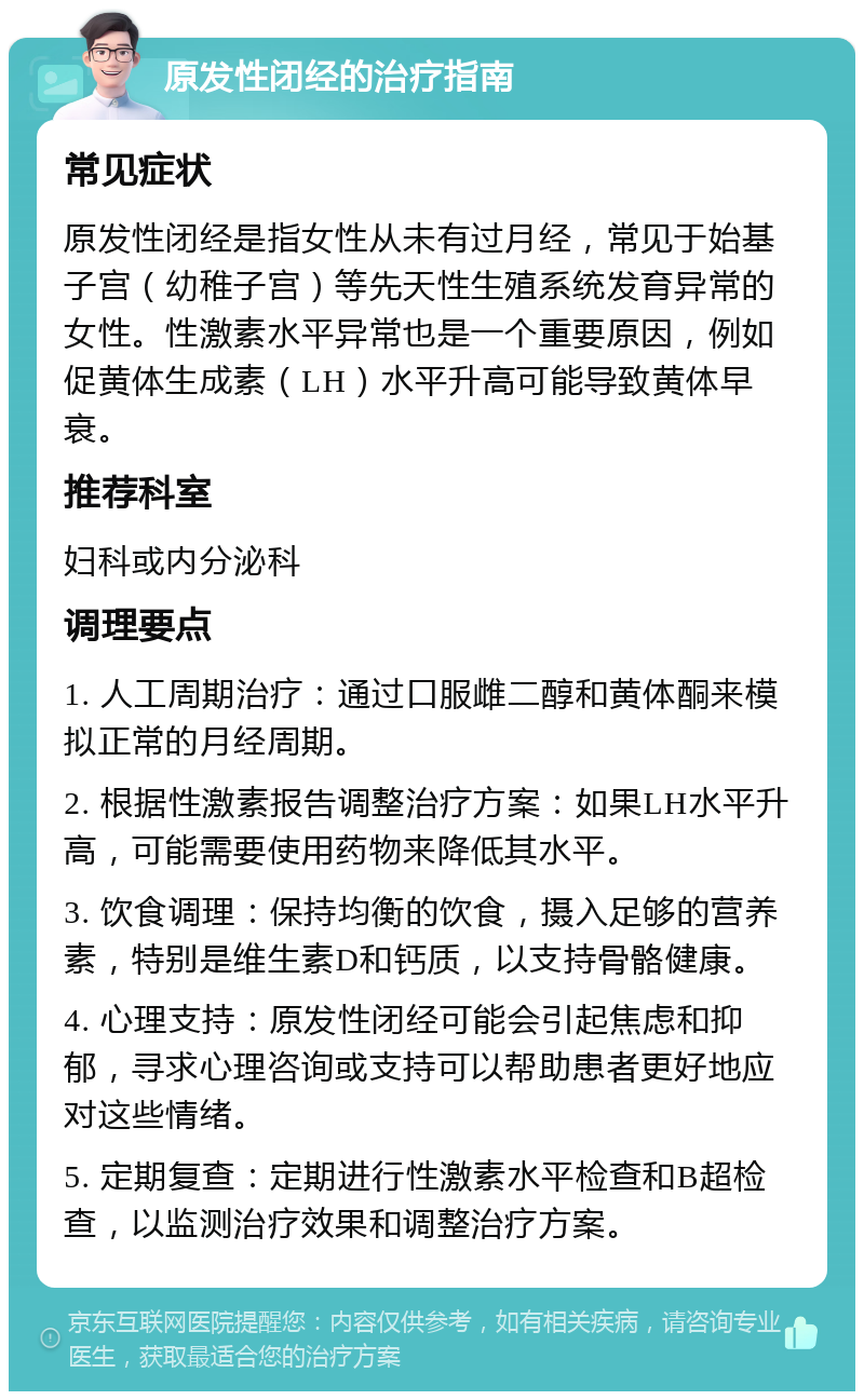 原发性闭经的治疗指南 常见症状 原发性闭经是指女性从未有过月经，常见于始基子宫（幼稚子宫）等先天性生殖系统发育异常的女性。性激素水平异常也是一个重要原因，例如促黄体生成素（LH）水平升高可能导致黄体早衰。 推荐科室 妇科或内分泌科 调理要点 1. 人工周期治疗：通过口服雌二醇和黄体酮来模拟正常的月经周期。 2. 根据性激素报告调整治疗方案：如果LH水平升高，可能需要使用药物来降低其水平。 3. 饮食调理：保持均衡的饮食，摄入足够的营养素，特别是维生素D和钙质，以支持骨骼健康。 4. 心理支持：原发性闭经可能会引起焦虑和抑郁，寻求心理咨询或支持可以帮助患者更好地应对这些情绪。 5. 定期复查：定期进行性激素水平检查和B超检查，以监测治疗效果和调整治疗方案。