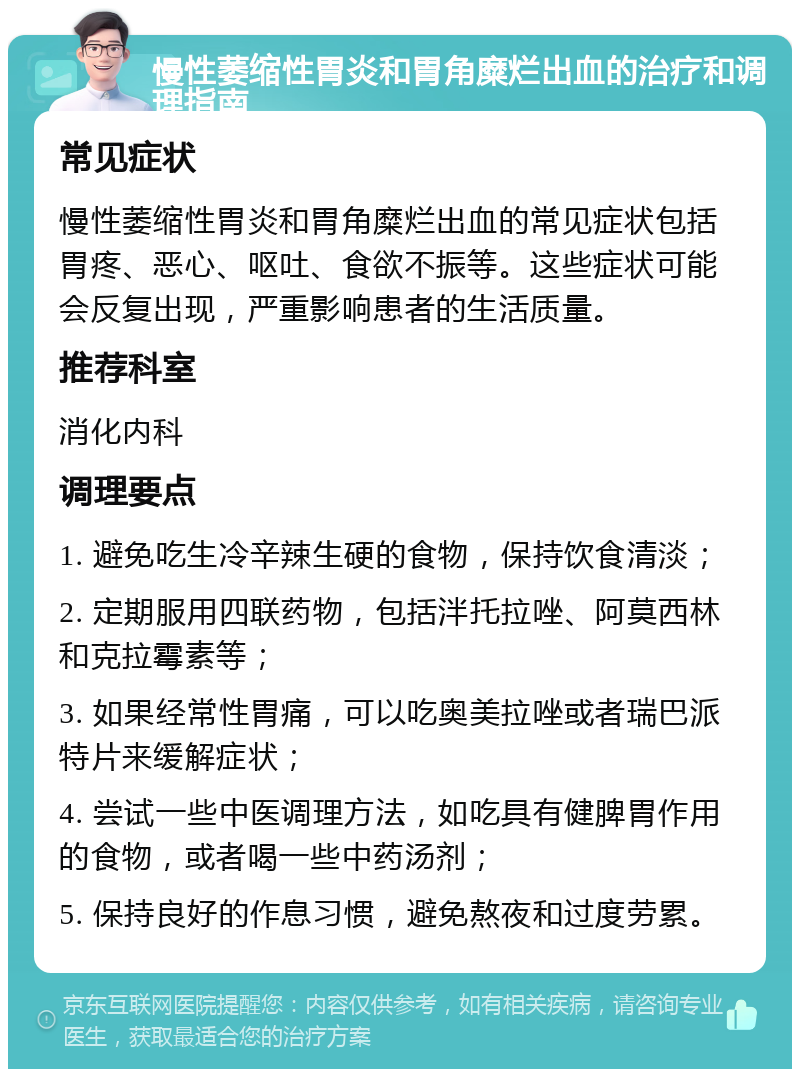 慢性萎缩性胃炎和胃角糜烂出血的治疗和调理指南 常见症状 慢性萎缩性胃炎和胃角糜烂出血的常见症状包括胃疼、恶心、呕吐、食欲不振等。这些症状可能会反复出现，严重影响患者的生活质量。 推荐科室 消化内科 调理要点 1. 避免吃生冷辛辣生硬的食物，保持饮食清淡； 2. 定期服用四联药物，包括泮托拉唑、阿莫西林和克拉霉素等； 3. 如果经常性胃痛，可以吃奥美拉唑或者瑞巴派特片来缓解症状； 4. 尝试一些中医调理方法，如吃具有健脾胃作用的食物，或者喝一些中药汤剂； 5. 保持良好的作息习惯，避免熬夜和过度劳累。