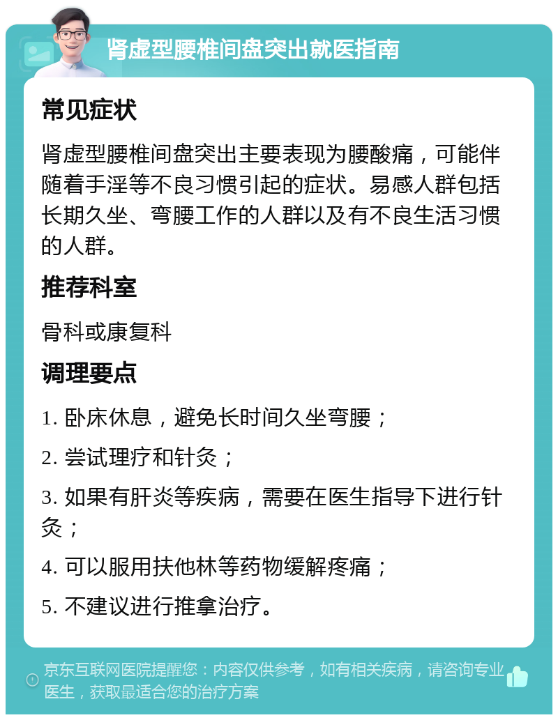 肾虚型腰椎间盘突出就医指南 常见症状 肾虚型腰椎间盘突出主要表现为腰酸痛，可能伴随着手淫等不良习惯引起的症状。易感人群包括长期久坐、弯腰工作的人群以及有不良生活习惯的人群。 推荐科室 骨科或康复科 调理要点 1. 卧床休息，避免长时间久坐弯腰； 2. 尝试理疗和针灸； 3. 如果有肝炎等疾病，需要在医生指导下进行针灸； 4. 可以服用扶他林等药物缓解疼痛； 5. 不建议进行推拿治疗。