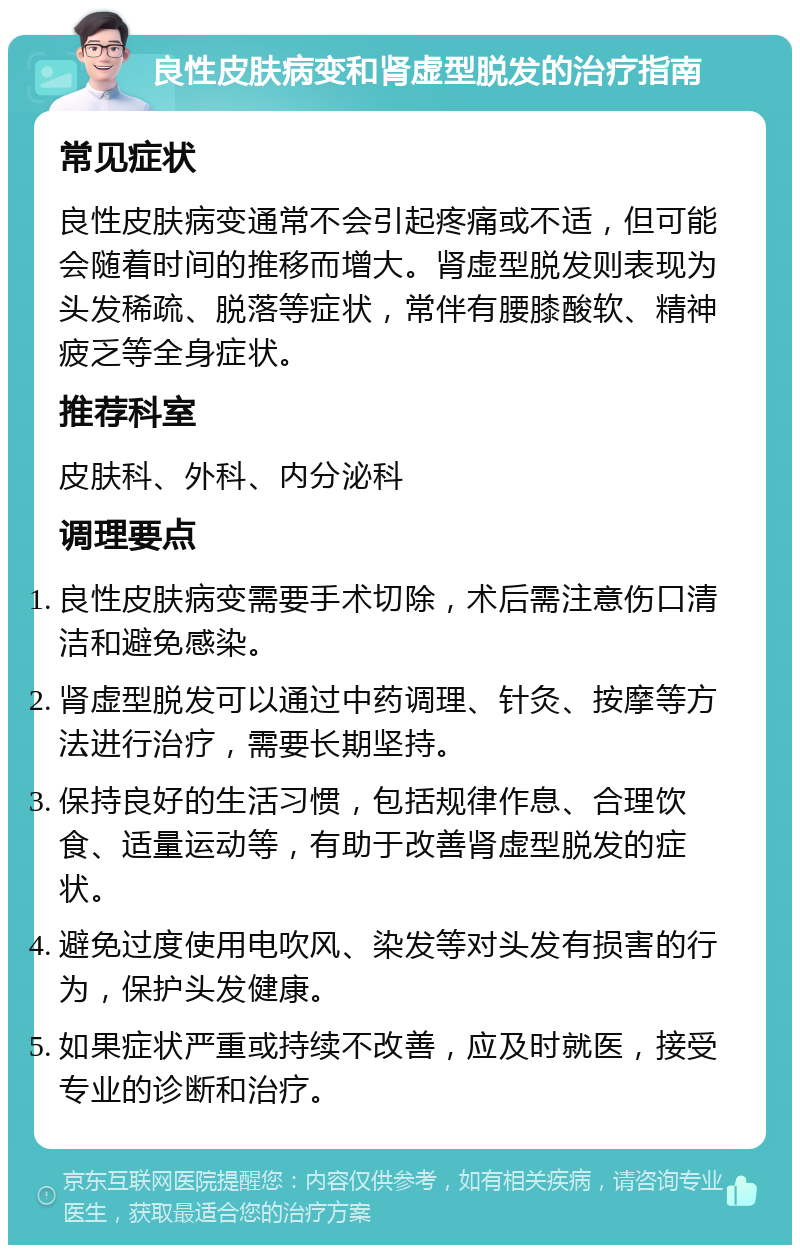 良性皮肤病变和肾虚型脱发的治疗指南 常见症状 良性皮肤病变通常不会引起疼痛或不适，但可能会随着时间的推移而增大。肾虚型脱发则表现为头发稀疏、脱落等症状，常伴有腰膝酸软、精神疲乏等全身症状。 推荐科室 皮肤科、外科、内分泌科 调理要点 良性皮肤病变需要手术切除，术后需注意伤口清洁和避免感染。 肾虚型脱发可以通过中药调理、针灸、按摩等方法进行治疗，需要长期坚持。 保持良好的生活习惯，包括规律作息、合理饮食、适量运动等，有助于改善肾虚型脱发的症状。 避免过度使用电吹风、染发等对头发有损害的行为，保护头发健康。 如果症状严重或持续不改善，应及时就医，接受专业的诊断和治疗。