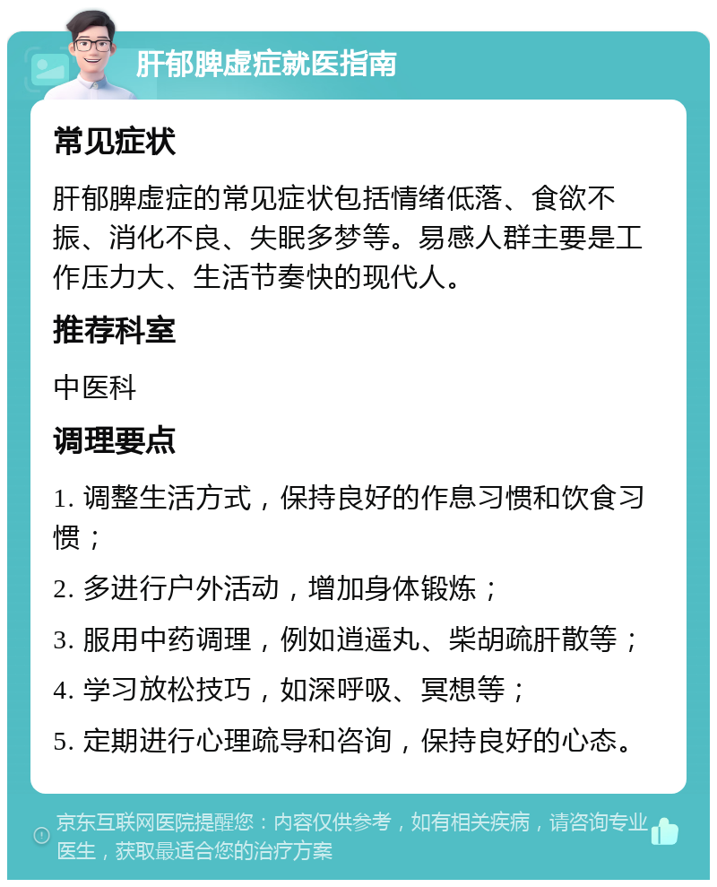 肝郁脾虚症就医指南 常见症状 肝郁脾虚症的常见症状包括情绪低落、食欲不振、消化不良、失眠多梦等。易感人群主要是工作压力大、生活节奏快的现代人。 推荐科室 中医科 调理要点 1. 调整生活方式，保持良好的作息习惯和饮食习惯； 2. 多进行户外活动，增加身体锻炼； 3. 服用中药调理，例如逍遥丸、柴胡疏肝散等； 4. 学习放松技巧，如深呼吸、冥想等； 5. 定期进行心理疏导和咨询，保持良好的心态。