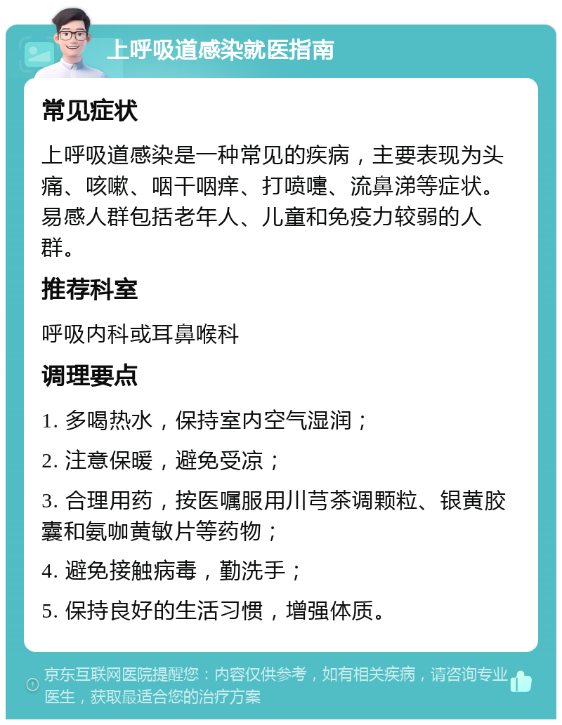 上呼吸道感染就医指南 常见症状 上呼吸道感染是一种常见的疾病，主要表现为头痛、咳嗽、咽干咽痒、打喷嚏、流鼻涕等症状。易感人群包括老年人、儿童和免疫力较弱的人群。 推荐科室 呼吸内科或耳鼻喉科 调理要点 1. 多喝热水，保持室内空气湿润； 2. 注意保暖，避免受凉； 3. 合理用药，按医嘱服用川芎茶调颗粒、银黄胶囊和氨咖黄敏片等药物； 4. 避免接触病毒，勤洗手； 5. 保持良好的生活习惯，增强体质。