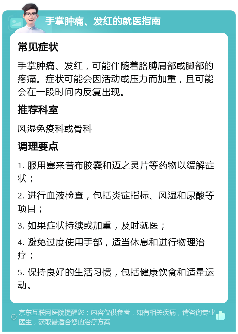 手掌肿痛、发红的就医指南 常见症状 手掌肿痛、发红，可能伴随着胳膊肩部或脚部的疼痛。症状可能会因活动或压力而加重，且可能会在一段时间内反复出现。 推荐科室 风湿免疫科或骨科 调理要点 1. 服用塞来昔布胶囊和迈之灵片等药物以缓解症状； 2. 进行血液检查，包括炎症指标、风湿和尿酸等项目； 3. 如果症状持续或加重，及时就医； 4. 避免过度使用手部，适当休息和进行物理治疗； 5. 保持良好的生活习惯，包括健康饮食和适量运动。