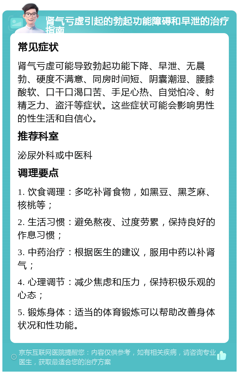 肾气亏虚引起的勃起功能障碍和早泄的治疗指南 常见症状 肾气亏虚可能导致勃起功能下降、早泄、无晨勃、硬度不满意、同房时间短、阴囊潮湿、腰膝酸软、口干口渴口苦、手足心热、自觉怕冷、射精乏力、盗汗等症状。这些症状可能会影响男性的性生活和自信心。 推荐科室 泌尿外科或中医科 调理要点 1. 饮食调理：多吃补肾食物，如黑豆、黑芝麻、核桃等； 2. 生活习惯：避免熬夜、过度劳累，保持良好的作息习惯； 3. 中药治疗：根据医生的建议，服用中药以补肾气； 4. 心理调节：减少焦虑和压力，保持积极乐观的心态； 5. 锻炼身体：适当的体育锻炼可以帮助改善身体状况和性功能。