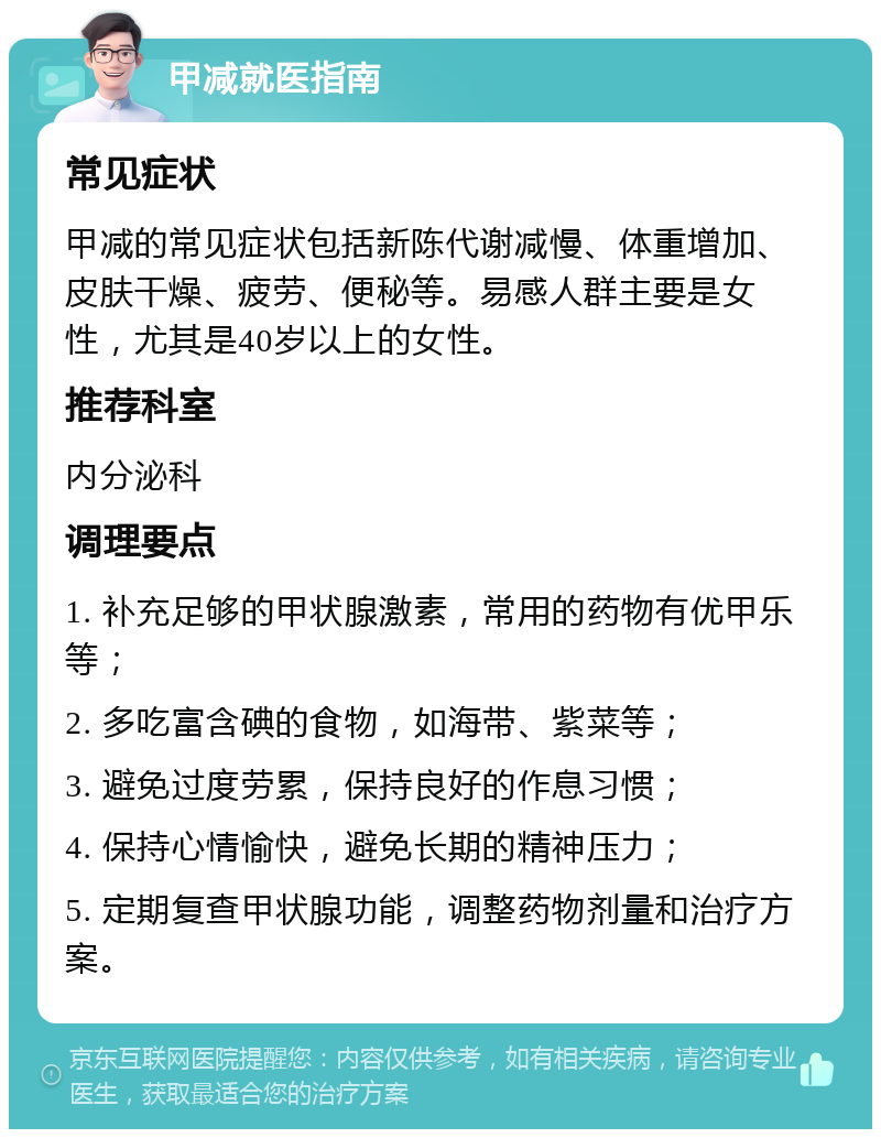 甲减就医指南 常见症状 甲减的常见症状包括新陈代谢减慢、体重增加、皮肤干燥、疲劳、便秘等。易感人群主要是女性，尤其是40岁以上的女性。 推荐科室 内分泌科 调理要点 1. 补充足够的甲状腺激素，常用的药物有优甲乐等； 2. 多吃富含碘的食物，如海带、紫菜等； 3. 避免过度劳累，保持良好的作息习惯； 4. 保持心情愉快，避免长期的精神压力； 5. 定期复查甲状腺功能，调整药物剂量和治疗方案。