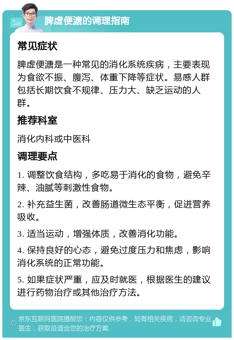 脾虚便溏的调理指南 常见症状 脾虚便溏是一种常见的消化系统疾病，主要表现为食欲不振、腹泻、体重下降等症状。易感人群包括长期饮食不规律、压力大、缺乏运动的人群。 推荐科室 消化内科或中医科 调理要点 1. 调整饮食结构，多吃易于消化的食物，避免辛辣、油腻等刺激性食物。 2. 补充益生菌，改善肠道微生态平衡，促进营养吸收。 3. 适当运动，增强体质，改善消化功能。 4. 保持良好的心态，避免过度压力和焦虑，影响消化系统的正常功能。 5. 如果症状严重，应及时就医，根据医生的建议进行药物治疗或其他治疗方法。